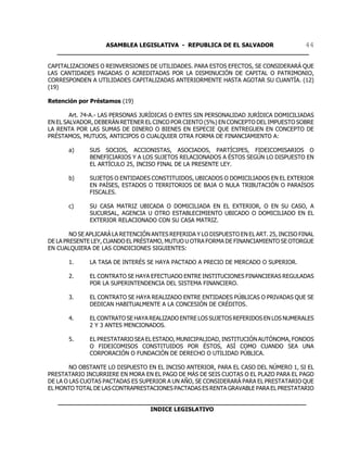 ASAMBLEA LEGISLATIVA - REPUBLICA DE EL SALVADOR       44
   ____________________________________________________________________

CAPITALIZACIONES O REINVERSIONES DE UTILIDADES. PARA ESTOS EFECTOS, SE CONSIDERARÁ QUE
LAS CANTIDADES PAGADAS O ACREDITADAS POR LA DISMINUCIÓN DE CAPITAL O PATRIMONIO,
CORRESPONDEN A UTILIDADES CAPITALIZADAS ANTERIORMENTE HASTA AGOTAR SU CUANTÍA. (12)
(19)

Retención por Préstamos (19)

        Art. 74-A.- LAS PERSONAS JURÍDICAS O ENTES SIN PERSONALIDAD JURÍDICA DOMICILIADAS
EN EL SALVADOR, DEBERÁN RETENER EL CINCO POR CIENTO (5%) EN CONCEPTO DEL IMPUESTO SOBRE
LA RENTA POR LAS SUMAS DE DINERO O BIENES EN ESPECIE QUE ENTREGUEN EN CONCEPTO DE
PRÉSTAMOS, MUTUOS, ANTICIPOS O CUALQUIER OTRA FORMA DE FINANCIAMIENTO A:

       a)     SUS SOCIOS, ACCIONISTAS, ASOCIADOS, PARTÍCIPES, FIDEICOMISARIOS O
              BENEFICIARIOS Y A LOS SUJETOS RELACIONADOS A ÉSTOS SEGÚN LO DISPUESTO EN
              EL ARTÍCULO 25, INCISO FINAL DE LA PRESENTE LEY.

       b)     SUJETOS O ENTIDADES CONSTITUIDOS, UBICADOS O DOMICILIADOS EN EL EXTERIOR
              EN PAÍSES, ESTADOS O TERRITORIOS DE BAJA O NULA TRIBUTACIÓN O PARAÍSOS
              FISCALES.

       c)     SU CASA MATRIZ UBICADA O DOMICILIADA EN EL EXTERIOR, O EN SU CASO, A
              SUCURSAL, AGENCIA U OTRO ESTABLECIMIENTO UBICADO O DOMICILIADO EN EL
              EXTERIOR RELACIONADO CON SU CASA MATRIZ.

        NO SE APLICARÁ LA RETENCIÓN ANTES REFERIDA Y LO DISPUESTO EN EL ART. 25, INCISO FINAL
DE LA PRESENTE LEY, CUANDO EL PRÉSTAMO, MUTUO U OTRA FORMA DE FINANCIAMIENTO SE OTORGUE
EN CUALQUIERA DE LAS CONDICIONES SIGUIENTES:

       1.     LA TASA DE INTERÉS SE HAYA PACTADO A PRECIO DE MERCADO O SUPERIOR.

       2.     EL CONTRATO SE HAYA EFECTUADO ENTRE INSTITUCIONES FINANCIERAS REGULADAS
              POR LA SUPERINTENDENCIA DEL SISTEMA FINANCIERO.

       3.     EL CONTRATO SE HAYA REALIZADO ENTRE ENTIDADES PÚBLICAS O PRIVADAS QUE SE
              DEDICAN HABITUALMENTE A LA CONCESIÓN DE CRÉDITOS.

       4.     EL CONTRATO SE HAYA REALIZADO ENTRE LOS SUJETOS REFERIDOS EN LOS NUMERALES
              2 Y 3 ANTES MENCIONADOS.

       5.     EL PRESTATARIO SEA EL ESTADO, MUNICIPALIDAD, INSTITUCIÓN AUTÓNOMA, FONDOS
              O FIDEICOMISOS CONSTITUIDOS POR ÉSTOS, ASÍ COMO CUANDO SEA UNA
              CORPORACIÓN O FUNDACIÓN DE DERECHO O UTILIDAD PÚBLICA.

        NO OBSTANTE LO DISPUESTO EN EL INCISO ANTERIOR, PARA EL CASO DEL NÚMERO 1, SI EL
PRESTATARIO INCURRIERE EN MORA EN EL PAGO DE MÁS DE SEIS CUOTAS O EL PLAZO PARA EL PAGO
DE LA O LAS CUOTAS PACTADAS ES SUPERIOR A UN AÑO, SE CONSIDERARÁ PARA EL PRESTATARIO QUE
EL MONTO TOTAL DE LAS CONTRAPRESTACIONES PACTADAS ES RENTA GRAVABLE PARA EL PRESTATARIO

   ___________________________________________________________________
                            INDICE LEGISLATIVO
 