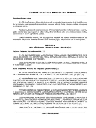 ASAMBLEA LEGISLATIVA - REPUBLICA DE EL SALVADOR       46
   ____________________________________________________________________

Funcionario perceptor

         Art. 75.- Los Colectores del servicio de tesorería en todos los Departamentos de la República, son
los funcionarios encargados de la percepción del Impuesto sobre la Renta, intereses, multas, retenciones
y anticipos a cuenta.

        No obstante, de acuerdo a las necesidades, el Ministerio de Hacienda, mediante contrato o acuerdo,
podra habilitar para la percepción de estas rentas, otros Colectores, tales como instituciones de crédito,
asociaciones de ahorro y préstamo, u otros.

        Dichos Colectores emitirán, por los pagos que perciban, los recibos correspondientes en los
formularios autorizados, anotando en cada uno la fecha de pago y autorizándolo con su firma y sello.


                                      CAPITULO V
                      PAGO MÍNIMO DEL IMPUESTO SOBRE LA RENTA (19)

Sujetos Pasivos y Hecho Imponible (19)

       Art. 76.- EL IMPUESTO SOBRE LA RENTA ANUAL TENDRÁ UN PAGO MÍNIMO DEFINITIVO, CUYO
HECHO GENERADOR ESTÁ CONSTITUIDO POR LA OBTENCIÓN DE RENTAS OBTENIDAS O BRUTAS EN
EL EJERCICIO O PERÍODO DE IMPOSICIÓN.

       LOS SUJETOS PASIVOS DE ESTA OBLIGACIÓN MATERIAL SON LOS REGULADOS EN EL ARTÍCULO
5 DE ESTA LEY. (12) (19)

Base Imponible, Alícuota del Impuesto y Exclusiones (19)

       Art. 77.- EL PAGO MÍNIMO DEL IMPUESTO SOBRE LA RENTA SE LIQUIDARÁ SOBRE EL MONTO
DE LA RENTA OBTENIDA O BRUTA, CON LA ALÍCUOTA DEL UNO POR CIENTO (1%). (2) (12) (19)

       NO FORMARÁN PARTE DE LA BASE IMPONIBLE DEL IMPUESTO, AQUELLAS RENTAS SOBRE LAS
CUALES SE HUBIESEN EFECTUADO RETENCIONES DEFINITIVAS, LAS RENTAS NO GRAVADAS O EXCLUIDAS,
LAS RENTAS POR SUELDOS Y SALARIOS Y LAS RENTAS POR ACTIVIDADES SUJETAS A PRECIOS
CONTROLADOS O REGULADOS POR EL ESTADO, Y LAS PROVENIENTES DE ACTIVIDADES AGRÍCOLAS Y
GANADERAS. (2) (12) (19)

       PARA LOS EFECTOS DEL INCISO ANTERIOR, SE ENTENDERÁN COMO ACTIVIDADES AGRÍCOLAS
Y GANADERAS, LA CORRESPONDIENTE A LA EXPLOTACIÓN ANIMAL Y DE LA TIERRA, SIEMPRE QUE LA
REFERIDA EXPLOTACIÓN NO IMPLIQUE UN PROCESO AGROINDUSTRIAL. (2) (12) (19)

       LOS IMPORTADORES, REFINADORES O DISTRIBUIDORES DE COMBUSTIBLES AL POR MAYOR O
MAYOREO, LIQUIDARÁN EL PAGO MÍNIMO DEL IMPUESTO SOBRE LA RENTA APLICANDO LA ALÍCUOTA
DEL CERO PUNTO SEIS POR CIENTO (0.6%) SOBRE LOS INGRESOS PROVENIENTES DE LA VENTA DE
COMBUSTIBLES Y DEL UNO POR CIENTO (1%) SOBRE LOS INGRESOS DE OTRAS FUENTES.(21)

        LA APLICACIÓN DE LA ALÍCUOTA DEL 0.6% SERÁ TAMBIÉN APLICABLE A LOS DISTRIBUIDORES

    ___________________________________________________________________
                             INDICE LEGISLATIVO
 