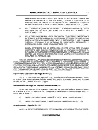 ASAMBLEA LEGISLATIVA - REPUBLICA DE EL SALVADOR       48
   ____________________________________________________________________

              COMO MARGEN BRUTO DE UTILIDAD EL PORCENTAJE DE UTILIDAD BRUTA EN RELACIÓN
              CON LA RENTA OBTENIDA DEL CONTRIBUYENTE. LOS SUJETOS DEJARÁN DE ESTAR
              EXENTOS CUANDO EN UN EJERCICIO DE IMPOSICIÓN LOS CONTRIBUYENTES SUPEREN
              EL MARGEN BRUTO DE UTILIDAD ESTABLECIDO EN EL PRESENTE LITERAL.(12) (19)

       i)     LOS CONTRIBUYENTES QUE HAYAN OBTENIDO RENTAS GRAVADAS HASTA CIENTO
              CINCUENTA MIL DÓLARES (US$150,000) EN EL EJERCICIO O PERÍODO DE
              IMPOSICIÓN.(12) (19)

       j)     LOS DISTRIBUIDORES AL POR MENOR O DETALLE DE COMBUSTIBLES EN ESTACIONES
              DE SERVICIO AUTORIZADAS POR EL MINISTERIO DE ECONOMÍA, SIEMPRE QUE NO
              EXISTA PARTICIPACIÓN ACCIONARIA ENTRE EL DISTRIBUIDOR Y LAS PERSONAS
              JURÍDICAS DEDICADAS A LA ACTIVIDAD DE IMPORTACIÓN, PRODUCCIÓN Y
              DISTRIBUCIÓN AL POR MAYOR DE COMBUSTIBLES. (20)

              DEBERÁ ENTENDERSE QUE LO ESTABLECIDO EN ESTE LITERAL SERÁ APLICADO
              ÚNICAMENTE A LOS INGRESOS PROVENIENTES DE LAS VENTAS AL POR MENOR O AL
              DETALLE DE COMBUSTIBLES EN ESTACIONES DE SERVICIO AUTORIZADAS, NO ESTARÁN
              EXENTOS LOS INGRESOS PROVENIENTES DE LAS VENTAS DE OTROS PRODUCTOS
              DERIVADOS DEL PETRÓLEO. (20)

       PARA LOS EFECTOS DE LA APLICACIÓN DE LAS EXENCIONES ANTERIORES, LOS CONTRIBUYENTES
DEBERÁN PRESENTAR UNA DECLARACIÓN JURADA MEDIANTE EL FORMULARIO QUE DETERMINE LA
ADMINISTRACIÓN TRIBUTARIA; PARA LOS SUPUESTOS DE CONDICIONES ECONÓMICAS EXCEPCIONALES,
CASO FORTUITO O FUERZA MAYOR, DEBERÁN ACOMPAÑARSE DE LOS MEDIOS DE PRUEBA DOCUMENTAL
QUE ACREDITEN TALES EXTREMOS. LA ADMINISTRACIÓN TRIBUTARIA PODRÁ EJERCER SUS FACULTADES
PARA LA COMPROBACIÓN DEL CONTENIDO DE DICHA DECLARACIÓN. (12) (19)

Liquidación y Declaración del Pago Mínimo (19)

       Art. 79.- EL SUJETO PASIVO LIQUIDARÁ Y DECLARARÁ EL PAGO MÍNIMO DEL IMPUESTO SOBRE
LA RENTA, EN LA MISMA DECLARACIÓN DEL IMPUESTO SOBRE LA RENTA DEL EJERCICIO O PERÍODO
DE IMPOSICIÓN CORRESPONDIENTE. (12) (19)

Determinación del Pago del Impuesto Sobre la Renta (19)

       Art. 80.- LOS SUJETOS PASIVOS DOMICILIADOS EN EL SALVADOR PAGARÁN EL IMPUESTO SOBRE
LA RENTA DE ACUERDO A LA APLICACIÓN DE AQUELLA DE LAS FÓRMULAS SIGUIENTES QUE RESULTE
EN UN MAYOR IMPORTE:

       a)     SEGÚN LO ESTABLECIDO EN LOS ARTÍCULOS 37 Y 41 DE LA PRESENTE LEY; O

       b)     SEGÚN LO ESTABLECIDO EN EL ARTÍCULO 77 DE LA PRESENTE LEY. (12) (19)

Acreditamiento y Devolución (19)

       Art. 81.- AL IMPUESTO SOBRE LA RENTA DETERMINADO DE ACUERDO AL ARTÍCULO ANTERIOR,

   ___________________________________________________________________
                            INDICE LEGISLATIVO
 