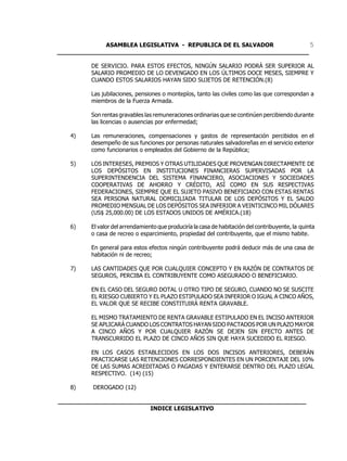 ASAMBLEA LEGISLATIVA - REPUBLICA DE EL SALVADOR         5
____________________________________________________________________

         DE SERVICIO. PARA ESTOS EFECTOS, NINGÚN SALARIO PODRÁ SER SUPERIOR AL
         SALARIO PROMEDIO DE LO DEVENGADO EN LOS ÚLTIMOS DOCE MESES, SIEMPRE Y
         CUANDO ESTOS SALARIOS HAYAN SIDO SUJETOS DE RETENCIÓN.(8)

         Las jubilaciones, pensiones o montepíos, tanto las civiles como las que correspondan a
         miembros de la Fuerza Armada.

         Son rentas gravables las remuneraciones ordinarias que se continúen percibiendo durante
         las licencias o ausencias por enfermedad;

   4)    Las remuneraciones, compensaciones y gastos de representación percibidos en el
         desempeño de sus funciones por personas naturales salvadoreñas en el servicio exterior
         como funcionarios o empleados del Gobierno de la República;

   5)    LOS INTERESES, PREMIOS Y OTRAS UTILIDADES QUE PROVENGAN DIRECTAMENTE DE
         LOS DEPÓSITOS EN INSTITUCIONES FINANCIERAS SUPERVISADAS POR LA
         SUPERINTENDENCIA DEL SISTEMA FINANCIERO, ASOCIACIONES Y SOCIEDADES
         COOPERATIVAS DE AHORRO Y CRÉDITO, ASÍ COMO EN SUS RESPECTIVAS
         FEDERACIONES, SIEMPRE QUE EL SUJETO PASIVO BENEFICIADO CON ESTAS RENTAS
         SEA PERSONA NATURAL DOMICILIADA TITULAR DE LOS DEPÓSITOS Y EL SALDO
         PROMEDIO MENSUAL DE LOS DEPÓSITOS SEA INFERIOR A VEINTICINCO MIL DÓLARES
         (US$ 25,000.00) DE LOS ESTADOS UNIDOS DE AMÉRICA.(18)

   6)    El valor del arrendamiento que produciría la casa de habitación del contribuyente, la quinta
         o casa de recreo o esparcimiento, propiedad del contribuyente, que el mismo habite.

         En general para estos efectos ningún contribuyente podrá deducir más de una casa de
         habitación ni de recreo;

   7)    LAS CANTIDADES QUE POR CUALQUIER CONCEPTO Y EN RAZÓN DE CONTRATOS DE
         SEGUROS, PERCIBA EL CONTRIBUYENTE COMO ASEGURADO O BENEFICIARIO.

         EN EL CASO DEL SEGURO DOTAL U OTRO TIPO DE SEGURO, CUANDO NO SE SUSCITE
         EL RIESGO CUBIERTO Y EL PLAZO ESTIPULADO SEA INFERIOR O IGUAL A CINCO AÑOS,
         EL VALOR QUE SE RECIBE CONSTITUIRÁ RENTA GRAVABLE.

         EL MISMO TRATAMIENTO DE RENTA GRAVABLE ESTIPULADO EN EL INCISO ANTERIOR
         SE APLICARÁ CUANDO LOS CONTRATOS HAYAN SIDO PACTADOS POR UN PLAZO MAYOR
         A CINCO AÑOS Y POR CUALQUIER RAZÓN SE DEJEN SIN EFECTO ANTES DE
         TRANSCURRIDO EL PLAZO DE CINCO AÑOS SIN QUE HAYA SUCEDIDO EL RIESGO.

         EN LOS CASOS ESTABLECIDOS EN LOS DOS INCISOS ANTERIORES, DEBERÁN
         PRACTICARSE LAS RETENCIONES CORRESPONDIENTES EN UN PORCENTAJE DEL 10%
         DE LAS SUMAS ACREDITADAS O PAGADAS Y ENTERARSE DENTRO DEL PLAZO LEGAL
         RESPECTIVO. (14) (15)

   8)    DEROGADO (12)

___________________________________________________________________
                         INDICE LEGISLATIVO
 