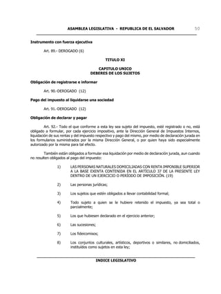 ASAMBLEA LEGISLATIVA - REPUBLICA DE EL SALVADOR       50
   ____________________________________________________________________

Instrumento con fuerza ejecutiva

        Art. 89.- DEROGADO (6)

                                              TITULO XI

                                       CAPITULO UNICO
                                    DEBERES DE LOS SUJETOS

Obligación de registrarse e informar

        Art. 90.-DEROGADO (12)

Pago del impuesto al liquidarse una sociedad

        Art. 91.-DEROGADO (12)

Obligación de declarar y pagar

         Art. 92.- Todo el que conforme a esta ley sea sujeto del impuesto, esté registrado o no, está
obligado a formular, por cada ejercicio impositivo, ante la Dirección General de Impuestos Internos,
liquidación de sus rentas y del impuesto respectivo y pago del mismo, por medio de declaración jurada en
los formularios suministrados por la misma Dirección General, o por quien haya sido especialmente
autorizado por la misma para tal efecto.

        También están obligados a formular esa liquidación por medio de declaración jurada, aun cuando
no resulten obligados al pago del impuesto:

                1)      LAS PERSONAS NATURALES DOMICILIADAS CON RENTA IMPONIBLE SUPERIOR
                        A LA BASE EXENTA CONTENIDA EN EL ARTÍCULO 37 DE LA PRESENTE LEY
                        DENTRO DE UN EJERCICIO O PERÍODO DE IMPOSICIÓN. (19)

                2)      Las personas jurídicas;

                3)      Los sujetos que estén obligados a llevar contabilidad formal;

                4)      Todo sujeto a quien se le hubiere retenido el impuesto, ya sea total o
                        parcialmente;

                5)      Los que hubiesen declarado en el ejercicio anterior;

                6)      Las sucesiones;

                7)      Los fideicomisos;

                8)      Los conjuntos culturales, artísticos, deportivos o similares, no domiciliados,
                        instituídos como sujetos en esta ley;

   ___________________________________________________________________
                            INDICE LEGISLATIVO
 