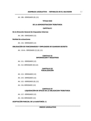ASAMBLEA LEGISLATIVA - REPUBLICA DE EL SALVADOR       53
   ____________________________________________________________________

      Art. 108.- DEROGADO (8) (12)

                                           TITULO XIII

                          DE LA ADMINISTRACION TRIBUTARIA

                                           CAPITULO I

De la Dirección General de Impuestos Internos

      Art. 109.- DEROGADO (12)

Nulidad de actuaciones

      Art. 110.- DEROGADO (12)

OBLIGACIÓN DE FUNCIONARIOS Y EMPLEADOS DE GUARDAR SECRETO

      Art. 110-A.- DEROGADO (2) (8) (12)


                                       CAPITULO II
                                 INFORMACIÓN Y REGISTROS

      Art. 111.- DEROGADO (12)

      Art. 112.-DEROGADO (8) (12)

                                       CAPITULO III
                                      FISCALIZACIÓN

      Art. 113.- DEROGADO (12)

      Art. 114.- DEROGADO (12)

      Art. 115.- DEROGADO (8) (12)

      Art. 116.-DEROGADO (12)

                                  CAPITULO IV
               LIQUIDACIÓN DE OFICIO DE LA OBLIGACION TRIBUTARIA

      Art. 117.- DEROGADO (12)

      Art. 118.-DEROGADO (12)

ACEPTACIÓN PARCIAL DE LA AUDITORÍA (8)

   ___________________________________________________________________
                            INDICE LEGISLATIVO
 