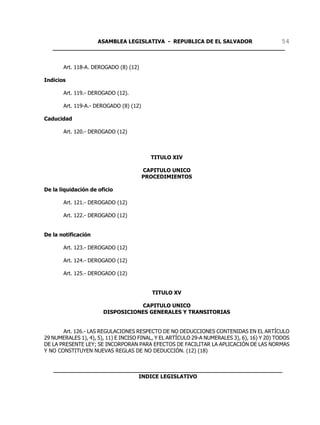 ASAMBLEA LEGISLATIVA - REPUBLICA DE EL SALVADOR       54
   ____________________________________________________________________


       Art. 118-A. DEROGADO (8) (12)

Indicios

       Art. 119.- DEROGADO (12).

       Art. 119-A.- DEROGADO (8) (12)

Caducidad

       Art. 120.- DEROGADO (12)



                                          TITULO XIV

                                        CAPITULO UNICO
                                        PROCEDIMIENTOS

De la liquidación de oficio

       Art. 121.- DEROGADO (12)

       Art. 122.- DEROGADO (12)


De la notificación

       Art. 123.- DEROGADO (12)

       Art. 124.- DEROGADO (12)

       Art. 125.- DEROGADO (12)


                                          TITULO XV

                                  CAPITULO UNICO
                       DISPOSICIONES GENERALES Y TRANSITORIAS


       Art. 126.- LAS REGULACIONES RESPECTO DE NO DEDUCCIONES CONTENIDAS EN EL ARTÍCULO
29 NUMERALES 1), 4), 5), 11) E INCISO FINAL, Y EL ARTÍCULO 29-A NUMERALES 3), 6), 16) Y 20) TODOS
DE LA PRESENTE LEY; SE INCORPORAN PARA EFECTOS DE FACILITAR LA APLICACIÓN DE LAS NORMAS
Y NO CONSTITUYEN NUEVAS REGLAS DE NO DEDUCCIÓN. (12) (18)


   ___________________________________________________________________
                            INDICE LEGISLATIVO
 