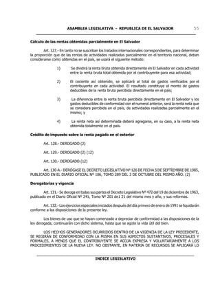 ASAMBLEA LEGISLATIVA - REPUBLICA DE EL SALVADOR       55
   ____________________________________________________________________

Cálculo de las rentas obtenidas parcialmente en El Salvador

        Art. 127.- En tanto no se suscriban los tratados internacionales correspondientes, para determinar
la proporción que de las rentas de actividades realizadas parcialmente en el territorio nacional, deban
considerarse como obtenidas en el país, se usará el siguiente método:

                 1)      Se dividirá la renta bruta obtenida directamente en El Salvador en cada actividad
                         entre la renta bruta total obtenida por el contribuyente para esa actividad;

                 2)      El cociente así obtenido, se aplicará al total de gastos verificados por el
                         contribuyente en cada actividad. El resultado constituye el monto de gastos
                         deducibles de la renta bruta percibida directamente en el país;

                 3)       La diferencia entre la renta bruta percibida directamente en El Salvador y los
                         gastos deducibles de conformidad con el numeral anterior, será la renta neta que
                         se considera percibida en el país, de actividades realizadas parcialmente en el
                         mismo; y

                 4)       La renta neta así determinada deberá agregarse, en su caso, a la renta neta
                         obtenida totalmente en el país.

Crédito de impuesto sobre la renta pagado en el exterior

        Art. 128.- DEROGADO (2)

        Art. 129.- DEROGADO (2) (12)

        Art. 130.- DEROGADO (12)

       Art. 130-A.- DERÓGASE EL DECRETO LEGISLATIVO Nº 126 DE FECHA 5 DE SEPTIEMBRE DE 1985,
PUBLICADO EN EL DIARIO OFICIAL Nº 186, TOMO 289 DEL 3 DE OCTUBRE DEL MISMO AÑO. (2)

Derogatorias y vigencia

        Art. 131.- Se deroga en todas sus partes el Decreto Legislativo Nº 472 del 19 de diciembre de 1963,
publicado en el Diario Oficial Nº 241, Tomo Nº 201 de1 21 del mismo mes y año, y sus reformas.

       Art. 132.- Los ejercicios especiales iniciados después del día primero de enero de 1991 se liquidarán
conforme a las disposiciones de la presente ley.

        Los bienes de uso que se hayan comenzado a depreciar de conformidad a las disposiciones de la
ley derogada, continuarán con dicho sistema, hasta que se agote la vida útil del bien.

       LOS HECHOS GENERADORES OCURRIDOS DENTRO DE LA VIGENCIA DE LA LEY PRECEDENTE,
SE REGIRÁN DE CONFORMIDAD CON LA MISMA EN SUS ASPECTOS SUSTANTIVOS, PROCESALES Y
FORMALES, A MENOS QUE EL CONTRIBUYENTE SE ACOJA EXPRESA Y VOLUNTARIAMENTE A LOS
PROCEDIMIENTOS DE LA NUEVA LEY. NO OBSTANTE, EN MATERIA DE RECURSOS SE APLICARÁ LO

    ___________________________________________________________________
                             INDICE LEGISLATIVO
 
