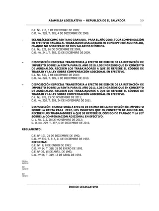 ASAMBLEA LEGISLATIVA - REPUBLICA DE EL SALVADOR       59
     ____________________________________________________________________

           D.L. No. 215, 3 DE DICIEMBRE DE 2009;
           D.O. No. 228, T. 385, 4 DE DICIEMBRE DE 2009.

S          ESTABLÉCESE COMO RENTA NO GRAVADA, PARA EL AÑO 2009, TODA COMPENSACIÓN
           EN EFECTIVO PAGADA AL TRABAJADOR ASALARIADO EN CONCEPTO DE AGUINALDO,
           CUANDO NO SOBREPASE DE DOS SALARIOS MÍNIMOS.
           D.L. No. 228, 16 DE DICIEMBRE DE 2009;
           D.O. No. 241, T. 385, 23 DE DICIEMBRE DE 2009.


S          DISPOSICIÓN ESPECIAL TRANSITORIA A EFECTO DE EXIMIR DE LA RETENCIÓN DE
           IMPUESTO SOBRE LA RENTA PARA EL AÑO 2010, LOS INGRESOS QUE EN CONCEPTO
           DE AGUINALDO, RECIBEN LOS TRABAJADORES A QUE SE REFIERE EL CÓDIGO DE
           TRABAJO Y LA LEY SOBRE COMPENSACIÓN ADICIONAL EN EFECTIVO.
           D.L. No. 530, 2 DE DICIEMBRE DE 2010;
           D.O. No. 228, T. 389, 6 DE DICIEMBRE DE 2010.

S          DISPOSICIÓN ESPECIAL TRANSITORIA A EFECTO DE EXIMIR DE LA RETENCIÓN DE
           IMPUESTO SOBRE LA RENTA PARA EL AÑO 2011, LOS INGRESOS QUE EN CONCEPTO
           DE AGUINALDO, RECIBEN LOS TRABAJADORES A QUE SE REFIERE EL CÓDIGO DE
           TRABAJO Y LA LEY SOBRE COMPENSACIÓN ADICIONAL EN EFECTIVO.
           D.L. No. 926, 23 DE NOVIEMBRE DE 2011;
           D.O. No. 220, T. 393, 24 DE NOVIEMBRE DE 2011.

-          DISPOSICIÓN TRANSITORIA A EFECTO DE EXIMIR DE LA RETENCIÓN DE IMPUESTO
           SOBRE LA RENTA PARA 2012, LOS INGRESOS QUE EN CONCEPTO DE AGUINALDO,
           RECIBEN LOS TRABAJADORES A QUE SE REFIERE EL CÓDIGO DE TRABAJO Y LA LEY
           SOBRE LA COMPENSACIÓN ADICIONAL EN EFECTIVO.
           D. L. No. 212, 28 DE NOVIEMBRE DE 2012;
           D. O. No. 229, T. 397, 6 DE DICIEMBRE DE 2012.

REGLAMENTO:

           D.E. Nº 101, 21 DE DICIEMBRE DE 1992;
           D.O. Nº 235, T. 317, 21 DE DICIEMBRE DE 1992.
           REFORMAS:
           D.E. Nº 8, 8 DE ENERO DE 1993;
           D.O. Nº 14, T. 318, 21 DE ENERO DE 1993.
           D.E. Nº 39, 15 DE ABRIL DE 1993;
           D.O. Nº 68, T. 319, 15 DE ABRIL DE 1993.

CGC/jch
22/01/10

JCH
15/12/10


JCH
13/12/11




     ___________________________________________________________________
                              INDICE LEGISLATIVO
 