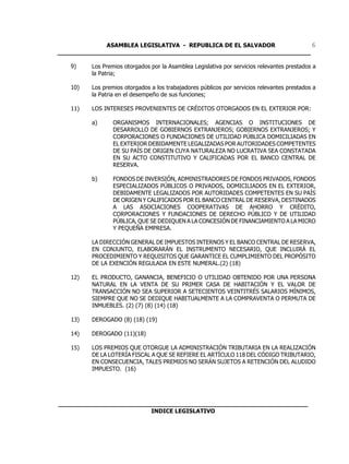 ASAMBLEA LEGISLATIVA - REPUBLICA DE EL SALVADOR         6
____________________________________________________________________

   9)    Los Premios otorgados por la Asamblea Legislativa por servicios relevantes prestados a
         la Patria;

   10)   Los premios otorgados a los trabajadores públicos por servicios relevantes prestados a
         la Patria en el desempeño de sus funciones;

   11)   LOS INTERESES PROVENIENTES DE CRÉDITOS OTORGADOS EN EL EXTERIOR POR:

         a)      ORGANISMOS INTERNACIONALES; AGENCIAS O INSTITUCIONES DE
                 DESARROLLO DE GOBIERNOS EXTRANJEROS; GOBIERNOS EXTRANJEROS; Y
                 CORPORACIONES O FUNDACIONES DE UTILIDAD PÚBLICA DOMICILIADAS EN
                 EL EXTERIOR DEBIDAMENTE LEGALIZADAS POR AUTORIDADES COMPETENTES
                 DE SU PAÍS DE ORIGEN CUYA NATURALEZA NO LUCRATIVA SEA CONSTATADA
                 EN SU ACTO CONSTITUTIVO Y CALIFICADAS POR EL BANCO CENTRAL DE
                 RESERVA.

         b)      FONDOS DE INVERSIÓN, ADMINISTRADORES DE FONDOS PRIVADOS, FONDOS
                 ESPECIALIZADOS PÚBLICOS O PRIVADOS, DOMICILIADOS EN EL EXTERIOR,
                 DEBIDAMENTE LEGALIZADOS POR AUTORIDADES COMPETENTES EN SU PAÍS
                 DE ORIGEN Y CALIFICADOS POR EL BANCO CENTRAL DE RESERVA, DESTINADOS
                 A LAS ASOCIACIONES COOPERATIVAS DE AHORRO Y CRÉDITO,
                 CORPORACIONES Y FUNDACIONES DE DERECHO PÚBLICO Y DE UTILIDAD
                 PÚBLICA, QUE SE DEDIQUEN A LA CONCESIÓN DE FINANCIAMIENTO A LA MICRO
                 Y PEQUEÑA EMPRESA.

         LA DIRECCIÓN GENERAL DE IMPUESTOS INTERNOS Y EL BANCO CENTRAL DE RESERVA,
         EN CONJUNTO, ELABORARÁN EL INSTRUMENTO NECESARIO, QUE INCLUIRÁ EL
         PROCEDIMIENTO Y REQUISITOS QUE GARANTICE EL CUMPLIMIENTO DEL PROPÓSITO
         DE LA EXENCIÓN REGULADA EN ESTE NUMERAL.(2) (18)

   12)   EL PRODUCTO, GANANCIA, BENEFICIO O UTILIDAD OBTENIDO POR UNA PERSONA
         NATURAL EN LA VENTA DE SU PRIMER CASA DE HABITACIÓN Y EL VALOR DE
         TRANSACCIÓN NO SEA SUPERIOR A SETECIENTOS VEINTITRÉS SALARIOS MÍNIMOS,
         SIEMPRE QUE NO SE DEDIQUE HABITUALMENTE A LA COMPRAVENTA O PERMUTA DE
         INMUEBLES. (2) (7) (8) (14) (18)

   13)   DEROGADO (8) (18) (19)

   14)   DEROGADO (11)(18)

   15)   LOS PREMIOS QUE OTORGUE LA ADMINISTRACIÓN TRIBUTARIA EN LA REALIZACIÓN
         DE LA LOTERÍA FISCAL A QUE SE REFIERE EL ARTÍCULO 118 DEL CÓDIGO TRIBUTARIO,
         EN CONSECUENCIA, TALES PREMIOS NO SERÁN SUJETOS A RETENCIÓN DEL ALUDIDO
         IMPUESTO. (16)




___________________________________________________________________
                         INDICE LEGISLATIVO
 