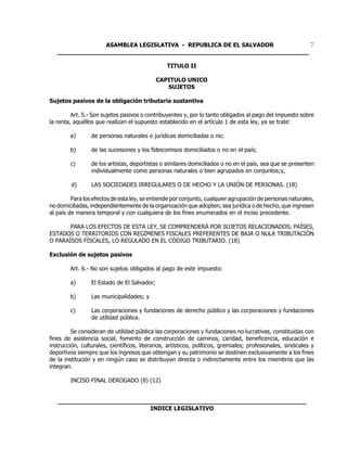 ASAMBLEA LEGISLATIVA - REPUBLICA DE EL SALVADOR         7
   ____________________________________________________________________

                                                 TITULO II

                                             CAPITULO UNICO
                                                SUJETOS

Sujetos pasivos de la obligación tributaria sustantiva

         Art. 5.- Son sujetos pasivos o contribuyentes y, por lo tanto obligados al pago del impuesto sobre
la renta, aquéllos que realizan el supuesto establecido en el artículo 1 de esta ley, ya se trate:

        a)       de personas naturales o jurídicas domiciliadas o no;

        b)       de las sucesiones y los fideicomisos domiciliados o no en el país;

        c)       de los artistas, deportistas o similares domiciliados o no en el país, sea que se presenten
                 individualmente como personas naturales o bien agrupados en conjuntos;y,

         d)      LAS SOCIEDADES IRREGULARES O DE HECHO Y LA UNIÓN DE PERSONAS. (18)

         Para los efectos de esta ley, se entiende por conjunto, cualquier agrupación de personas naturales,
no domiciliadas, independientemente de la organización que adopten, sea jurídica o de hecho, que ingresen
al país de manera temporal y con cualquiera de los fines enumerados en el inciso precedente.

       PARA LOS EFECTOS DE ESTA LEY, SE COMPRENDERÁ POR SUJETOS RELACIONADOS; PAÍSES,
ESTADOS O TERRITORIOS CON REGÍMENES FISCALES PREFERENTES DE BAJA O NULA TRIBUTACIÓN
O PARAÍSOS FISCALES, LO REGULADO EN EL CÓDIGO TRIBUTARIO. (18)

Exclusión de sujetos pasivos

        Art. 6.- No son sujetos obligados al pago de este impuesto:

        a)       El Estado de El Salvador;

        b)       Las municipalidades; y

        c)       Las corporaciones y fundaciones de derecho público y las corporaciones y fundaciones
                 de utilidad pública.

         Se consideran de utilidad pública las corporaciones y fundaciones no lucrativas, constituidas con
fines de asistencia social, fomento de construcción de caminos, caridad, beneficencia, educación e
instrucción, culturales, científicos, literarios, artísticos, políticos, gremiales; profesionales, sindicales y
deportivos siempre que los ingresos que obtengan y su patrimonio se destinen exclusivamente a los fines
de la institución y en ningún caso se distribuyan directa o indirectamente entre los miembros que las
integran.

        INCISO FINAL DEROGADO (8) (12)


   ___________________________________________________________________
                            INDICE LEGISLATIVO
 