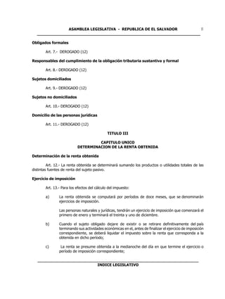 ASAMBLEA LEGISLATIVA - REPUBLICA DE EL SALVADOR         8
  ____________________________________________________________________

Obligados formales

        Art. 7.- DEROGADO (12)

Responsables del cumplimiento de la obligación tributaria sustantiva y formal

        Art. 8.- DEROGADO (12)

Sujetos domiciliados

        Art. 9.- DEROGADO (12)

Sujetos no domiciliados

        Art. 10.- DEROGADO (12)

Domicilio de las personas jurídicas

        Art. 11.- DEROGADO (12)

                                              TITULO III

                                    CAPITULO UNICO
                           DETERMINACION DE LA RENTA OBTENIDA

Determinación de la renta obtenida

         Art. 12.- La renta obtenida se determinará sumando los productos o utilidades totales de las
distintas fuentes de renta del sujeto pasivo.

Ejercicio de imposición

        Art. 13.- Para los efectos del cálculo del impuesto:

        a)      La renta obtenida se computará por períodos de doce meses, que se denominarán
                ejercicios de imposición.

                Las personas naturales y jurídicas, tendrán un ejercicio de imposición que comenzará el
                primero de enero y terminará el treinta y uno de diciembre.

        b)      Cuando el sujeto obligado dejare de existir o se retirare definitivamente del país
                terminando sus actividades económicas en el, antes de finalizar el ejercicio de imposición
                correspondiente, se deberá liquidar el impuesto sobre la renta que corresponda a la
                obtenida en dicho período;

        c)       La renta se presume obtenida a la medianoche del día en que termine el ejercicio o
                período de imposición correspondiente;

   ___________________________________________________________________
                            INDICE LEGISLATIVO
 