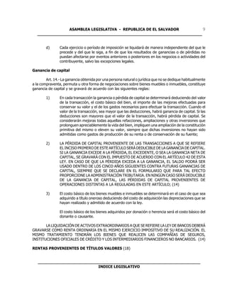ASAMBLEA LEGISLATIVA - REPUBLICA DE EL SALVADOR         9
   ____________________________________________________________________


        d)      Cada ejercicio o período de imposición se liquidará de manera independiente del que le
                precede y del que le siga, a fin de que los resultados de ganancias o de pérdidas no
                puedan afectarse por eventos anteriores o posteriores en los negocios o actividades del
                contribuyente, salvo las excepciones legales.

Ganancia de capital

        Art. 14.- La ganancia obtenida por una persona natural o jurídica que no se dedique habitualmente
a la compraventa, permuta u otra forma de negociaciones sobre bienes muebles o inmuebles, constituye
ganancia de capital y se gravará de acuerdo con las siguientes reglas:

        1)      En cada transacción la ganancia o pérdida de capital se determinará deduciendo del valor
                de la transacción, el costo básico del bien, el importe de las mejoras efectuadas para
                conservar su valor y el de los gastos necesarios para efectuar la transacción. Cuando el
                valor de la transacción, sea mayor que las deducciones, habrá ganancia de capital. Si las
                deducciones son mayores que el valor de la transacción, habrá pérdida de capital. Se
                considerarán mejoras todas aquellas refacciones, ampliaciones y otras inversiones que
                prolonguen apreciablemente la vida del bien, impliquen una ampliación de la constitución
                primitiva del mismo o eleven su valor, siempre que dichas inversiones no hayan sido
                admitidas como gastos de producción de su renta o de conservación de su fuente;

        2)      LA PÉRDIDA DE CAPITAL PROVENIENTE DE LAS TRANSACCIONES A QUE SE REFIERE
                EL INCISO PRIMERO DE ESTE ARTÍCULO SERÁ DEDUCIBLE DE LA GANANCIA DE CAPITAL.
                SI LA GANANCIA EXCEDE A LA PÉRDIDA, EL EXCEDENTE, O SEA LA GANANCIA NETA DE
                CAPITAL, SE GRAVARÁ CON EL IMPUESTO DE ACUERDO CON EL ARTÍCULO 42 DE ESTA
                LEY. EN CASO DE QUE LA PÉRDIDA EXCEDA A LA GANANCIA, EL SALDO PODRÁ SER
                USADO DENTRO DE LOS CINCO AÑOS SIGUIENTES CONTRA FUTURAS GANANCIAS DE
                CAPITAL, SIEMPRE QUE SE DECLARE EN EL FORMULARIO QUE PARA TAL EFECTO
                PROPORCIONE LA ADMINISTRACIÓN TRIBUTARIA. EN NINGÚN CASO SERÁ DEDUCIBLE
                DE LA GANANCIA DE CAPITAL, LAS PÉRDIDAS DE CAPITAL PROVENIENTES DE
                OPERACIONES DISTINTAS A LA REGULADAS EN ESTE ARTÍCULO; (14)

        3)      El costo básico de los bienes muebles e inmuebles se determinará en el caso de que sea
                adquirido a título oneroso deduciendo del costo de adquisición las depreciaciones que se
                hayan realizado y admitido de acuerdo con la ley.

                El costo básico de los bienes adquiridos por donación o herencia será el costo básico del
                donante o causante.

       LA LIQUIDACIÓN DE ACTIVOS EXTRAORDINARIOS A QUE SE REFIERE LA LEY DE BANCOS DEBERÁ
GRAVARSE COMO RENTA ORDINARIA EN EL MISMO EJERCICIO IMPOSITIVO DE SU REALIZACIÓN. EL
MISMO TRATAMIENTO TENDRÁN LOS BIENES QUE REALICEN LAS COMPAÑÍAS DE SEGUROS,
INSTITUCIONES OFICIALES DE CRÉDITO Y LOS INTERMEDIARIOS FINANCIEROS NO BANCARIOS. (14)

RENTAS PROVENIENTES DE TÍTULOS VALORES (18)


   ___________________________________________________________________
                            INDICE LEGISLATIVO
 