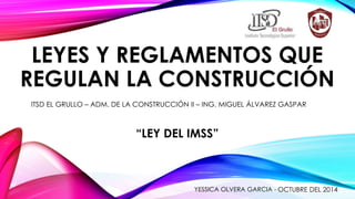 LEYES Y REGLAMENTOS QUE 
REGULAN LA CONSTRUCCIÓN 
ITSD EL GRULLO – ADM. DE LA CONSTRUCCIÓN II – ING. MIGUEL ÁLVAREZ GASPAR 
“LEY DEL IMSS” 
YESSICA OLVERA GARCIA - OCTUBRE DEL 2014 
 