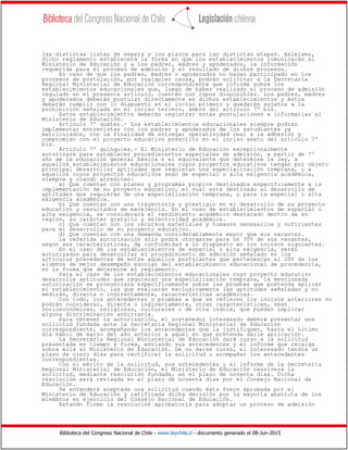 Biblioteca del Congreso Nacional de Chile - www.leychile.cl - documento generado el 08-Jun-2015
las distintas listas de espera y los plazos para las distintas etapas. Asimismo,
dicho reglamento establecerá la forma en que los establecimientos comunicarán al
Ministerio de Educación y a los padres, madres y apoderados, la información
requerida para el proceso de admisión y el resultado de dichos procesos.
En caso de que los padres, madres o apoderados no hayan participado en los
procesos de postulación, por cualquier causa, podrán solicitar a la Secretaría
Regional Ministerial de Educación correspondiente que informe sobre los
establecimientos educacionales que, luego de haber realizado el proceso de admisión
regulado en el presente artículo, cuenten con cupos disponibles. Los padres, madres
y apoderados deberán postular directamente en dichos establecimientos y éstos
deberán cumplir con lo dispuesto en el inciso primero y quedarán sujetos a la
prohibición señalada en el inciso tercero, ambos del artículo 7º bis.
Estos establecimientos deberán registrar estas postulaciones e informarlas al
Ministerio de Educación.
Artículo 7º quáter.- Los establecimientos educacionales siempre podrán
implementar entrevistas con los padres y apoderados de los estudiantes ya
matriculados, con la finalidad de entregar operatividad real a la adhesión y
compromiso con el proyecto educativo prescrito en el inciso sexto del artículo 7º
bis.
Artículo 7º quinquies.- El Ministerio de Educación excepcionalmente
autorizará para establecer procedimientos especiales de admisión, a partir de 7º
año de la educación general básica o el equivalente que determine la ley, a
aquellos establecimientos educacionales cuyos proyectos educativos tengan por objeto
principal desarrollar aptitudes que requieran una especialización temprana, o a
aquellos cuyos proyectos educativos sean de especial o alta exigencia académica,
siempre y cuando acrediten:
a) Que cuentan con planes y programas propios destinados específicamente a la
implementación de su proyecto educativo, el cual está destinado al desarrollo de
aptitudes que requieran de una especialización temprana, o para la especial o alta
exigencia académica.
b) Que cuentan con una trayectoria y prestigio en el desarrollo de su proyecto
educativo y resultados de excelencia. En el caso de establecimientos de especial o
alta exigencia, se considerará el rendimiento académico destacado dentro de su
región, su carácter gratuito y selectividad académica.
c) Que cuentan con los recursos materiales y humanos necesarios y suficientes
para el desarrollo de su proyecto educativo.
d) Que cuentan con una demanda considerablemente mayor que sus vacantes.
La referida autorización sólo podrá otorgarse para un 30% de sus vacantes,
según sus características, de conformidad a lo dispuesto en los incisos siguientes.
En el caso de los establecimientos de especial o alta exigencia, serán
autorizados para desarrollar el procedimiento de admisión señalado en los
artículos precedentes de entre aquellos postulantes que pertenezcan al 20% de los
alumnos de mejor desempeño escolar del establecimiento educacional de procedencia,
en la forma que determine el reglamento.
Para el caso de los establecimientos educacionales cuyo proyecto educativo
desarrolle aptitudes que requieran una especialización temprana, la mencionada
autorización se pronunciará específicamente sobre las pruebas que pretenda aplicar
el establecimiento, las que evaluarán exclusivamente las aptitudes señaladas y no
medirán, directa o indirectamente, características académicas.
Con todo, los antecedentes o pruebas a que se refieren los incisos anteriores no
podrán considerar, directa o indirectamente, otras características, sean
socioeconómicas, religiosas, culturales o de otra índole, que puedan implicar
alguna discriminación arbitraria.
Para obtener la autorización, el sostenedor interesado deberá presentar una
solicitud fundada ante la Secretaría Regional Ministerial de Educación
correspondiente, acompañando los antecedentes que la justifiquen, hasta el último
día hábil de marzo del año anterior a aquel en que pretenda darle aplicación.
La Secretaría Regional Ministerial de Educación dará curso a la solicitud
presentada en tiempo y forma, enviando sus antecedentes y el informe que recaiga
sobre ella al Ministerio de Educación. De no darse curso, el interesado tendrá un
plazo de cinco días para rectificar la solicitud o acompañar los antecedentes
correspondientes.
Con el mérito de la solicitud, sus antecedentes y el informe de la Secretaría
Regional Ministerial de Educación, el Ministerio de Educación resolverá la
solicitud, mediante resolución fundada, en el plazo de noventa días. Dicha
resolución será revisada en el plazo de noventa días por el Consejo Nacional de
Educación.
Se entenderá aceptada una solicitud cuando ésta fuere aprobada por el
Ministerio de Educación y ratificada dicha decisión por la mayoría absoluta de los
miembros en ejercicio del Consejo Nacional de Educación.
Estando firme la resolución aprobatoria para adoptar un proceso de admisión
 
