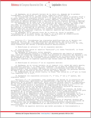 Biblioteca del Congreso Nacional de Chile - www.leychile.cl - documento generado el 08-Jun-2015
d) Agrégase, en el párrafo tercero de la letra a), después de la palabra
"condenado", lo siguiente: ", como autor, cómplice o encubridor,".
e) Intercálase, en el párrafo tercero de su letra a), entre la palabra "ley" y
el punto aparte, la siguiente oración ", y no haber sido condenado con la pena de
inhabilitación absoluta perpetua para cargos, empleos, oficios o profesiones
ejercidos en ámbitos educacionales o que involucren una relación directa y habitual
con personas menores de edad a que se refiere el artículo 39 bis del Código Penal".
f) Agrégase, en su letra b), a continuación del punto aparte, que pasa a ser
una coma, la siguiente oración "el que, en todo caso, deberá resguardar el
principio de no discriminación arbitraria, no pudiendo incluir condiciones o normas
que afecten la dignidad de la persona, ni que sean contrarios a los derechos humanos
garantizados por la Constitución y los tratados internacionales ratificados por
Chile y que se encuentren vigentes, en especial aquellos que versen sobre los
derechos de los niños.".
g) Agrégase, en el párrafo final de la letra g), entre la palabra
"intrafamiliar" y el punto final, la frase ", ni a la pena de inhabilitación
establecida en el artículo 39 bis del Código Penal".
Artículo 2º.- Introdúcense las siguientes modificaciones en el decreto con
fuerza de ley Nº2, de 1998, del Ministerio de Educación, que fija el texto
refundido, coordinado y sistematizado del decreto con fuerza de ley Nº2, de 1996,
sobre Subvención del Estado a Establecimientos Educacionales:
1) Modifícase el artículo 1º en el siguiente sentido:
a) Intercálase, entre el adjetivo "gratuita" y el verbo "recibirá", la frase
"y sin fines de lucro".
b) Agrégase el siguiente inciso segundo:
"El financiamiento estatal a través de la subvención que regula la presente
ley, tiene por finalidad asegurar a todas las personas el ejercicio del derecho a una
educación de calidad, de conformidad con lo dispuesto en la Constitución Política
de la República y por los tratados internacionales ratificados por Chile y que se
encuentren vigentes, en especial aquellos que versen sobre los derechos de los
niños.".
2) Modifícase el artículo 2º en el siguiente sentido:
a) Agrégase, en el inciso tercero, en el numeral iii), antes del punto aparte,
la siguiente oración: ", ni haber sido condenado con la pena de inhabilitación
absoluta perpetua para cargos, empleos, oficios o profesiones ejercidos en ámbitos
educacionales o que involucren una relación directa y habitual con personas menores
de edad a que se refiere el artículo 39 bis del Código Penal".
b) Reemplázase, en el inciso cuarto, la frase "las letras b) y c)" por la frase
"los numerales ii) y iii)".
3) Agréganse los siguientes artículos 3º, 3º bis, 3º ter y 3º quáter, del
siguiente tenor:
"Artículo 3º.- El sostenedor, como cooperador del Estado en la prestación del
servicio educacional, gestionará las subvenciones y aportes de todo tipo para el
desarrollo de su proyecto educativo. Estos recursos estarán afectos al cumplimiento
de los fines educativos y sólo podrán destinarse a aquellos actos o contratos que
tengan por objeto directo y exclusivo el cumplimiento de dichos fines.
Para estos efectos se entenderá que el financiamiento recibido se destina a
fines educativos en el caso de las siguientes operaciones:
i) Pago de una remuneración a las personas naturales que ejerzan, de forma
permanente y efectiva, funciones de administración superior que sean necesarias para
la gestión de la entidad sostenedora respecto de el o los establecimientos
educacionales de su dependencia, que se encuentren claramente precisadas en el
contrato de trabajo respectivo. Dichas funciones no podrán ser delegadas, en todo o
en parte, a personas jurídicas. Se entenderán comprendidas en este numeral las
remuneraciones pagadas a las personas naturales que presten servicios en la
administración superior de la entidad sostenedora.
ii) Pago de remuneraciones, honorarios y beneficios al personal docente que
cumpla funciones directivas, técnico pedagógicas o de aula, y de los asistentes de
la educación, que se desempeñen en el o los establecimientos respectivos.
iii) Gastos de las dependencias de administración del o los establecimientos
educacionales.
iv) Costos de aquellos servicios que estén asociados al funcionamiento y
 