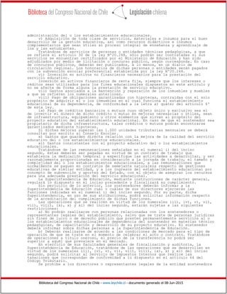 Biblioteca del Congreso Nacional de Chile - www.leychile.cl - documento generado el 08-Jun-2015
administración del o los establecimientos educacionales.
v) Adquisición de toda clase de servicios, materiales e insumos para el buen
desarrollo de la gestión educativa, así como recursos didácticos e insumos
complementarios que sean útiles al proceso integral de enseñanza y aprendizaje de
los y las estudiantes.
Tratándose de servicios de personas o entidades técnicas pedagógicas, a que
se refiere el artículo 30 de la ley Nº20.248, sólo podrán ser contratadas si sus
servicios se encuentran certificados por el Ministerio de Educación y han sido
adjudicados por medio de licitación o concurso público, según corresponda. En caso
de concursos públicos, deberán ser publicados, a lo menos, en un diario de
circulación regional. Los honorarios de dichas personas o entidades serán pagados
con la subvención escolar preferencial establecida por la ley Nº20.248.
vi) Inversión en activos no financieros necesarios para la prestación del
servicio educativo.
Inversión en activos financieros de renta fija, siempre que los intereses o
réditos sean utilizados para los fines educacionales dispuestos en este artículo y
no se afecte de forma alguna la prestación de servicio educativo.
vii) Gastos asociados a la mantención y reparación de los inmuebles y muebles
a que se refieren los numerales anteriores.
viii) Pago de obligaciones garantizadas con hipotecas, contraídas con el solo
propósito de adquirir el o los inmuebles en el cual funciona el establecimiento
educacional de su dependencia, de conformidad a la letra a) quáter del artículo 6º
de esta ley.
ix) Pago de créditos bancarios o mutuos cuyo objeto único y exclusivo sea el
de invertir el dinero de dicho crédito o mutuo en mejoras necesarias o útiles, sean
de infraestructura, equipamiento u otros elementos que sirvan al propósito del
proyecto educativo del establecimiento educacional. En caso de que el sostenedor sea
propietario de dicha infraestructura, tales créditos o mutuos podrán encontrarse
garantizados mediante hipotecas.
Si dichas mejoras superan las 1.000 unidades tributarias mensuales se deberá
consultar por escrito al Consejo Escolar.
x) Gastos que guarden directa relación con la mejora de la calidad del servicio
educativo del o los establecimientos educacionales.
xi) Gastos consistentes con el proyecto educativo del o los establecimientos
educacionales.
Tratándose de las remuneraciones señaladas en el numeral i) del inciso
segundo, éstas deberán ser pagadas en virtud de un contrato de trabajo que
establezca la dedicación temporal y especifique las actividades a desarrollar, y ser
razonablemente proporcionadas en consideración a la jornada de trabajo, el tamaño y
complejidad del o los establecimientos educacionales, a las remuneraciones que
normalmente se paguen en contratos de semejante naturaleza respecto de gestiones
educativas de similar entidad, y a los ingresos del establecimiento educacional por
concepto de subvención y aportes del Estado, con el objeto de asegurar los recursos
para una adecuada prestación del servicio educacional.
La Superintendencia de Educación, mediante instrucciones de carácter general,
regulará lo dispuesto en el inciso precedente y fiscalizará su cumplimiento.
Sin perjuicio de lo anterior, los sostenedores deberán informar a la
Superintendencia de Educación cuál o cuáles de sus directores ejercerán las
funciones indicadas en el numeral i) del inciso segundo. Por su parte, dicha
Superintendencia, en uso de sus atribuciones, podrá solicitar información respecto
de la acreditación del cumplimiento de dichas funciones.
Las operaciones que se realicen en virtud de los numerales iii), iv), v), vi),
vii), viii), ix), x) y xi) del inciso segundo, estarán sujetas a las siguientes
restricciones:
a) No podrán realizarse con personas relacionadas con los sostenedores o
representantes legales del establecimiento, salvo que se trate de personas jurídicas
sin fines de lucro o de derecho público que presten permanentemente servicios al o
los establecimientos educacionales de dependencia del sostenedor en materias técnico
pedagógicas, de capacitación y desarrollo de su proyecto educativo. El sostenedor
deberá informar sobre dichas personas a la Superintendencia de Educación.
b) Deberán realizarse de acuerdo a las condiciones de mercado para el tipo de
operación de que se trate en el momento de celebrar el acto o contrato. Tratándose
de operaciones a título oneroso, el precio de la transferencia no podrá ser
superior a aquél que prevalece en el mercado.
En ejercicio de sus facultades generales de fiscalización y auditoría, la
Superintendencia de Educación, tratándose de las operaciones que se desarrollen en
virtud de los numerales iii), iv), v), vi), vii), viii), ix), x) y xi) del inciso
segundo, podrá solicitar al Servicio de Impuestos Internos que realice las
tasaciones que correspondan de conformidad a lo dispuesto en el artículo 64 del
Código Tributario.
Se prohíbe a los directores o representantes legales de la entidad sostenedora
 