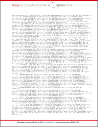 Biblioteca del Congreso Nacional de Chile - www.leychile.cl - documento generado el 08-Jun-2015
apoyo pedagógico o psicosocial que estén expresamente establecidas en el reglamento
interno del establecimiento educacional, las que en todo caso deberán ser
pertinentes a la entidad y gravedad de la infracción cometida, resguardando siempre
el interés superior del niño o pupilo. No se podrá expulsar o cancelar la
matrícula de un estudiante en un período del año escolar que haga imposible que
pueda ser matriculado en otro establecimiento educacional.
Lo dispuesto en el párrafo precedente no será aplicable cuando se trate de una
conducta que atente directamente contra la integridad física o psicológica de
alguno de los miembros de la comunidad escolar, de conformidad al Párrafo 3º del
Título I del decreto con fuerza de ley Nº2, de 2009, del Misterio de Educación. En
ese caso se procederá con arreglo a los párrafos siguientes.
Las medidas de expulsión o cancelación de matrícula sólo podrán adoptarse
mediante un procedimiento previo, racional y justo que deberá estar contemplado en
el reglamento interno del establecimiento, garantizando el derecho del estudiante
afectado y,o del padre, madre o apoderado a realizar sus descargos y a solicitar la
reconsideración de la medida.
La decisión de expulsar o cancelar la matrícula a un estudiante sólo podrá
ser adoptada por el director del establecimiento. Esta decisión, junto a sus
fundamentos, deberá ser notificada por escrito al estudiante afectado y a su padre,
madre o apoderado, según el caso, quienes podrán pedir la reconsideración de la
medida dentro de quince días de su notificación, ante la misma autoridad, quien
resolverá previa consulta al Consejo de Profesores. El Consejo deberá pronunciarse
por escrito, debiendo tener a la vista el o los informes técnicos psicosociales
pertinentes y que se encuentren disponibles.
Los sostenedores y,o directores no podrán cancelar la matrícula, expulsar o
suspender a sus estudiantes por causales que se deriven de su situación
socioeconómica o del rendimiento académico, o vinculadas a la presencia de
necesidades educativas especiales de carácter permanente y transitorio definidas en
el inciso segundo del artículo 9º, que se presenten durante sus estudios. A su vez,
no podrán, ni directa ni indirectamente, ejercer cualquier forma de presión
dirigida a los estudiantes que presenten dificultades de aprendizaje, o a sus padres,
madres o apoderados, tendientes a que opten por otro establecimiento en razón de
dichas dificultades. En caso que el o la estudiante repita de curso, deberá estarse
a lo señalado en el inciso sexto del artículo 11 del decreto con fuerza de ley
Nº2, de 2009, del Ministerio de Educación.
El director, una vez que haya aplicado la medida de expulsión o cancelación de
matrícula, deberá informar de aquella a la Dirección Regional respectiva de la
Superintendencia de Educación, dentro del plazo de cinco días hábiles, a fin de
que ésta revise, en la forma, el cumplimiento del procedimiento descrito en los
párrafos anteriores. Corresponderá al Ministerio de Educación velar por la
reubicación del estudiante afectado por la medida y adoptar las medidas de apoyo
necesarias.".
j) Reemplázase el párrafo primero de la letra e) por el siguiente:
"e) Que entre las exigencias de ingreso, permanencia o participación de los
estudiantes en toda actividad curricular o extracurricular relacionada con el
proyecto educativo, no figuren cobros ni aportes económicos obligatorios, directos,
indirectos o de terceros, tales como fundaciones, corporaciones o entidades
culturales deportivas, o de cualquier naturaleza. Sin perjuicio de lo anterior, los
padres y apoderados podrán acordar y realizar aportes de carácter voluntario, no
regulares, con el objeto de financiar actividades extracurriculares. Los aportes que
al efecto se realicen no constituirán donaciones.".
k) Reemplázanse los párrafos segundo y tercero de la letra e) por el
siguiente:
"Asimismo, la exigencia de textos escolares o materiales de estudio
determinados, que no sean los proporcionados por el Ministerio de Educación, no
podrá condicionar el ingreso o permanencia de un estudiante, por lo que, en caso que
éste no pueda adquirirlos, deberán ser provistos por el establecimiento.".
l) Agrégase una letra f) bis del siguiente tenor:
"f) bis.- Que se establezcan programas especiales de apoyo a aquellos
estudiantes que presenten bajo rendimiento académico que afecte su proceso de
aprendizaje, así como planes de apoyo a la inclusión, con el objeto de fomentar una
buena convivencia escolar, sin perjuicio de lo establecido en la ley Nº20.248.".
m) Agrégase una letra f) ter del siguiente tenor:
"f) ter.- Que el reglamento interno a que hace referencia la letra d) de este
artículo reconozca expresamente el derecho de asociación, tanto de los y las
estudiantes, padres y apoderados, como también del personal docente y asistente de
la educación, de conformidad a lo establecido en la Constitución y la ley. En
ningún caso el sostenedor podrá obstaculizar ni afectar el ejercicio de este
derecho, sin perjuicio de las normas sobre derechos y deberes de la comunidad escolar
que se establecen en el decreto con fuerza de ley Nº2, de 2009, del Ministerio de
Educación.".
 