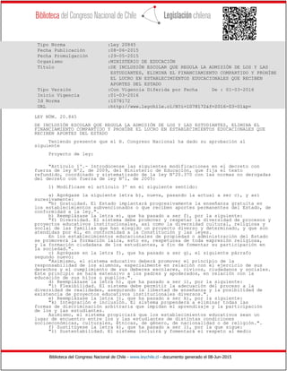 Biblioteca del Congreso Nacional de Chile - www.leychile.cl - documento generado el 08-Jun-2015
Tipo Norma :Ley 20845
Fecha Publicación :08-06-2015
Fecha Promulgación :29-05-2015
Organismo :MINISTERIO DE EDUCACIÓN
Título :DE INCLUSIÓN ESCOLAR QUE REGULA LA ADMISIÓN DE LOS Y LAS
ESTUDIANTES, ELIMINA EL FINANCIAMIENTO COMPARTIDO Y PROHÍBE
EL LUCRO EN ESTABLECIMIENTOS EDUCACIONALES QUE RECIBEN
APORTES DEL ESTADO
Tipo Versión :Con Vigencia Diferida por Fecha De : 01-03-2016
Inicio Vigencia :01-03-2016
Id Norma :1078172
URL :http://www.leychile.cl/N?i=1078172&f=2016-03-01&p=
LEY NÚM. 20.845
DE INCLUSIÓN ESCOLAR QUE REGULA LA ADMISIÓN DE LOS Y LAS ESTUDIANTES, ELIMINA EL
FINANCIAMIENTO COMPARTIDO Y PROHÍBE EL LUCRO EN ESTABLECIMIENTOS EDUCACIONALES QUE
RECIBEN APORTES DEL ESTADO
Teniendo presente que el H. Congreso Nacional ha dado su aprobación al
siguiente
Proyecto de ley:
"Artículo 1º.- Introdúcense las siguientes modificaciones en el decreto con
fuerza de ley Nº2, de 2009, del Ministerio de Educación, que fija el texto
refundido, coordinado y sistematizado de la ley Nº20.370 con las normas no derogadas
del decreto con fuerza de ley Nº1, de 2005:
1) Modifícase el artículo 3º en el siguiente sentido:
a) Agrégase la siguiente letra b), nueva, pasando la actual a ser c), y así
sucesivamente:
"b) Gratuidad. El Estado implantará progresivamente la enseñanza gratuita en
los establecimientos subvencionados o que reciben aportes permanentes del Estado, de
conformidad a la ley.".
b) Reemplázase la letra e), que ha pasado a ser f), por la siguiente:
"f) Diversidad. El sistema debe promover y respetar la diversidad de procesos y
proyectos educativos institucionales, así como la diversidad cultural, religiosa y
social de las familias que han elegido un proyecto diverso y determinado, y que son
atendidas por él, en conformidad a la Constitución y las leyes.
En los establecimientos educacionales de propiedad o administración del Estado
se promoverá la formación laica, esto es, respetuosa de toda expresión religiosa,
y la formación ciudadana de los estudiantes, a fin de fomentar su participación en
la sociedad.".
c) Agrégase en la letra f), que ha pasado a ser g), el siguiente párrafo
segundo nuevo:
"Asimismo, el sistema educativo deberá promover el principio de la
responsabilidad de los alumnos, especialmente en relación con el ejercicio de sus
derechos y el cumplimiento de sus deberes escolares, cívicos, ciudadanos y sociales.
Este principio se hará extensivo a los padres y apoderados, en relación con la
educación de sus hijos o pupilos.".
d) Reemplázase la letra h), que ha pasado a ser i), por la siguiente:
"i) Flexibilidad. El sistema debe permitir la adecuación del proceso a la
diversidad de realidades, asegurando la libertad de enseñanza y la posibilidad de
existencia de proyectos educativos institucionales diversos.".
e) Reemplázase la letra j), que ha pasado a ser k), por la siguiente:
"k) Integración e inclusión. El sistema propenderá a eliminar todas las
formas de discriminación arbitraria que impidan el aprendizaje y la participación
de los y las estudiantes.
Asimismo, el sistema propiciará que los establecimientos educativos sean un
lugar de encuentro entre los y las estudiantes de distintas condiciones
socioeconómicas, culturales, étnicas, de género, de nacionalidad o de religión.".
f) Sustitúyese la letra k), que ha pasado a ser l), por la que sigue:
"l) Sustentabilidad. El sistema incluirá y fomentará el respeto al medio
 