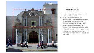 FACHADA
• consta de dos cuerpos ,con
dobles columnas
• en el primer cuerpo se
encuentra la puerta principal
de madera de cedro con
grandes clavos de la época.
• en el segundo cuerpo se
encuentra una hornacina que
sirve como ventana y que tiene
una repisa donde en otros
tiempos sostenida una cruz de
PIEDRA.
 