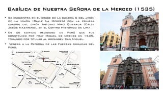 Basílica de Nuestra Señora de la Merced (1535)
• Se encuentra en el cruce de la cuadra 6 del Jirón
de la Unión (Calle La Merced) con la primera
cuadra del Jirón Antonio Miro Quesada (Calle
Jesús Nazareno), en el Centro Histórico de Lima
• Es un edificio religioso de Perú que fue
construido por Fray Miguel de Orenes en 1535,
tomando por titular al Arcángel San Miguel.
• Venera a la Patrona de las Fuerzas Armadas del
Perú.
 