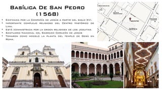 Basílica De San Pedro
(1568)
• Edificada por la Compañía de Jesús a partir del siglo XVI.
• Importante complejo religioso del Centro Histórico de
Lima.
• Está administrada por la orden religiosa de los Jesuitas.
• Santuario Nacional del Sagrado Corazón de Jesús
• Tomaron como modelo la planta del templo de Gesù en
Roma.
 