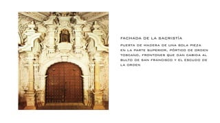 FACHADA DE LA SACRISTÍA
puerta de madera de una sola pieza
en la parte superior, pórtico de orden
toscano, frontones que dan cabida al
bulto de san francisco y el escudo de
la orden
 