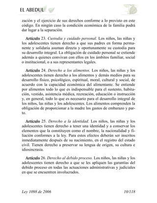 Ley 1098 de 2006 10/118 
zación y el ejercicio de sus derechos conforme a lo previsto en este código. En ningún caso la condición económica de la familia podrá dar lugar a la separación. 23. Custodia y cuidado personal. Los niños, las niñas y los adolescentes tienen derecho a que sus padres en forma perma- nente y solidaria asuman directa y oportunamente su custodia para su desarrollo integral. La obligación de cuidado personal se extiende además a quienes convivan con ellos en los ámbitos familiar, social o institucional, o a sus representantes legales. 24. Derecho a los alimentos. Los niños, las niñas y los adolescentes tienen derecho a los alimentos y demás medios para su desarrollo físico, psicológico, espiritual, moral, cultural y social, de acuerdo con la capacidad económica del alimentante. Se entiende por alimentos todo lo que es indispensable para el sustento, habita- ción, vestido, asistencia médica, recreación, educación o instrucción y, en general, todo lo que es necesario para el desarrollo integral de los niños, las niñas y los adolescentes. Los alimentos comprenden la obligación de proporcionar a la madre los gastos de embarazo y par- to. 25. Derecho a la identidad. Los niños, las niñas y los adolescentes tienen derecho a tener una identidad y a conservar los elementos que la constituyen como el nombre, la nacionalidad y fi- liación conformes a la ley. Para estos efectos deberán ser inscritos inmediatamente después de su nacimiento, en el registro del estado civil. Tienen derecho a preservar su lengua de origen, su cultura e idiosincrasia. 26. Derecho al debido proceso. Los niños, las niñas y los adolescentes tienen derecho a que se les apliquen las garantías del debido proceso en todas las actuaciones administrativas y judiciales en que se encuentren involucrados.  