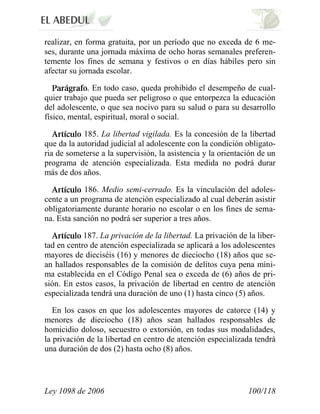 Ley 1098 de 2006 100/118 
realizar, en forma gratuita, por un período que no exceda de 6 me- ses, durante una jornada máxima de ocho horas semanales preferen- temente los fines de semana y festivos o en días hábiles pero sin afectar su jornada escolar. . En todo caso, queda prohibido el desempeño de cual- quier trabajo que pueda ser peligroso o que entorpezca la educación del adolescente, o que sea nocivo para su salud o para su desarrollo físico, mental, espiritual, moral o social. 185. La libertad vigilada. Es la concesión de la libertad que da la autoridad judicial al adolescente con la condición obligato- ria de someterse a la supervisión, la asistencia y la orientación de un programa de atención especializada. Esta medida no podrá durar más de dos años. 186. Medio semi-cerrado. Es la vinculación del adoles- cente a un programa de atención especializado al cual deberán asistir obligatoriamente durante horario no escolar o en los fines de sema- na. Esta sanción no podrá ser superior a tres años. 187. La privación de la libertad. La privación de la liber- tad en centro de atención especializada se aplicará a los adolescentes mayores de dieciséis (16) y menores de dieciocho (18) años que se- an hallados responsables de la comisión de delitos cuya pena míni- ma establecida en el Código Penal sea o exceda de (6) años de pri- sión. En estos casos, la privación de libertad en centro de atención especializada tendrá una duración de uno (1) hasta cinco (5) años. 
En los casos en que los adolescentes mayores de catorce (14) y menores de dieciocho (18) años sean hallados responsables de homicidio doloso, secuestro o extorsión, en todas sus modalidades, la privación de la libertad en centro de atención especializada tendrá una duración de dos (2) hasta ocho (8) años.  