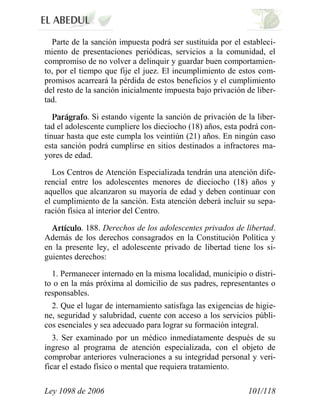 Ley 1098 de 2006 101/118 
Parte de la sanción impuesta podrá ser sustituida por el estableci- miento de presentaciones periódicas, servicios a la comunidad, el compromiso de no volver a delinquir y guardar buen comportamien- to, por el tiempo que fije el juez. El incumplimiento de estos com- promisos acarreará la pérdida de estos beneficios y el cumplimiento del resto de la sanción inicialmente impuesta bajo privación de liber- tad. . Si estando vigente la sanción de privación de la liber- tad el adolescente cumpliere los dieciocho (18) años, esta podrá con- tinuar hasta que este cumpla los veintiún (21) años. En ningún caso esta sanción podrá cumplirse en sitios destinados a infractores ma- yores de edad. 
Los Centros de Atención Especializada tendrán una atención dife- rencial entre los adolescentes menores de dieciocho (18) años y aquellos que alcanzaron su mayoría de edad y deben continuar con el cumplimiento de la sanción. Esta atención deberá incluir su sepa- ración física al interior del Centro. . 188. Derechos de los adolescentes privados de libertad. Además de los derechos consagrados en la Constitución Política y en la presente ley, el adolescente privado de libertad tiene los si- guientes derechos: 
1. Permanecer internado en la misma localidad, municipio o distri- to o en la más próxima al domicilio de sus padres, representantes o responsables. 
2. Que el lugar de internamiento satisfaga las exigencias de higie- ne, seguridad y salubridad, cuente con acceso a los servicios públi- cos esenciales y sea adecuado para lograr su formación integral. 
3. Ser examinado por un médico inmediatamente después de su ingreso al programa de atención especializada, con el objeto de comprobar anteriores vulneraciones a su integridad personal y veri- ficar el estado físico o mental que requiera tratamiento.  