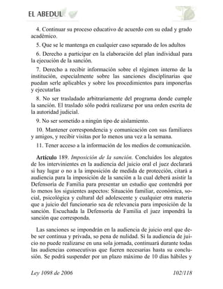 Ley 1098 de 2006 102/118 
4. Continuar su proceso educativo de acuerdo con su edad y grado académico. 
5. Que se le mantenga en cualquier caso separado de los adultos 
6. Derecho a participar en la elaboración del plan individual para la ejecución de la sanción. 
7. Derecho a recibir información sobre el régimen interno de la institución, especialmente sobre las sanciones disciplinarias que puedan serle aplicables y sobre los procedimientos para imponerlas y ejecutarlas 
8. No ser trasladado arbitrariamente del programa donde cumple la sanción. El traslado sólo podrá realizarse por una orden escrita de la autoridad judicial. 
9. No ser sometido a ningún tipo de aislamiento. 
10. Mantener correspondencia y comunicación con sus familiares y amigos, y recibir visitas por lo menos una vez a la semana. 
11. Tener acceso a la información de los medios de comunicación. 189. Imposición de la sanción. Concluidos los alegatos de los intervinientes en la audiencia del juicio oral el juez declarará si hay lugar o no a la imposición de medida de protección, citará a audiencia para la imposición de la sanción a la cual deberá asistir la Defensoría de Familia para presentar un estudio que contendrá por lo menos los siguientes aspectos: Situación familiar, económica, so- cial, psicológica y cultural del adolescente y cualquier otra materia que a juicio del funcionario sea de relevancia para imposición de la sanción. Escuchada la Defensoría de Familia el juez impondrá la sanción que corresponda. 
Las sanciones se impondrán en la audiencia de juicio oral que de- be ser continua y privada, so pena de nulidad. Si la audiencia de jui- cio no puede realizarse en una sola jornada, continuará durante todas las audiencias consecutivas que fueren necesarias hasta su conclu- sión. Se podrá suspender por un plazo máximo de 10 días hábiles y  