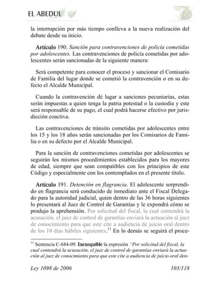 Ley 1098 de 2006 103/118 
la interrupción por más tiempo conlleva a la nueva realización del debate desde su inicio. 190. Sanción para contravenciones de policía cometidas por adolescentes. Las contravenciones de policía cometidas por ado- lescentes serán sancionadas de la siguiente manera: 
Será competente para conocer el proceso y sancionar el Comisario de Familia del lugar donde se cometió la contravención o en su de- fecto el Alcalde Municipal. 
Cuando la contravención dé lugar a sanciones pecuniarias, estas serán impuestas a quien tenga la patria potestad o la custodia y este será responsable de su pago, el cual podrá hacerse efectivo por juris- dicción coactiva. 
Las contravenciones de tránsito cometidas por adolescentes entre los 15 y los 18 años serán sancionadas por los Comisarios de Fami- lia o en su defecto por el Alcalde Municipal. 
Para la sanción de contravenciones cometidas por adolescentes se seguirán los mismos procedimientos establecidos para los mayores de edad, siempre que sean compatibles con los principios de este Código y especialmente con los contemplados en el presente título. 191. Detención en flagrancia. El adolescente sorprendi- do en flagrancia será conducido de inmediato ante el Fiscal Delega- do para la autoridad judicial, quien dentro de las 36 horas siguientes lo presentará al Juez de Control de Garantías y le expondrá cómo se produjo la aprehensión. Por solicitud del fiscal, la cual contendrá la acusación, el juez de control de garantías enviará la actuación al juez de conocimiento para que este cite a audiencia de juicio oral dentro de los 10 días hábiles siguientes.11 En lo demás se seguirá el proce- 
11 Sentencia C-684-09. la expresión “Por solicitud del fiscal, la cual contendrá la acusación, el juez de control de garantías enviará la actua- ción al juez de conocimiento para que este cite a audiencia de juicio oral den-  
