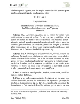 Ley 1098 de 2006 104/118 
dimiento penal vigente, con las reglas especiales del proceso para adolescentes establecidas en el presente libro. 
T I T U L O II 
Capítulo Único 
Procedimientos Especiales cuando los Niños, las Niñas o los Adolescentes son Víctimas de Delitos 192. Derechos especiales de los niños, las niñas y los adolescentes víctimas de delitos. En los procesos por delitos en los cuales los niños, las niñas o los adolescentes sean víctimas el fun- cionario judicial tendrá en cuenta los principios del interés superior del niño, prevalencia de sus derechos, protección integral y los dere- chos consagrados en los Convenios Internacionales ratificados por Colombia, en la Constitución Política y en esta ley. 193. Criterios para el desarrollo del proceso judicial de delitos en los cuales son víctimas los niños, las niñas y los adoles- centes víctimas de los delitos. Con el fin de hacer efectivos los prin- cipios previstos en el artículo anterior y garantizar el restablecimien- to de los derechos, en los procesos por delitos en los cuales sean víctimas los niños, las niñas y los adolescentes la autoridad judicial tendrá en cuenta los siguientes criterios específicos: 
1. Dará prioridad a las diligencias, pruebas, actuaciones y decisio- nes que se han de tomar. 
2. Citará a los padres, representantes legales o a las personas con quienes convivan, cuando no sean estos los agresores, para que lo asistan en la reclamación de sus derechos. Igualmente, informará de inmediato a la Defensoría de Familia, a fin de que se tomen las me- 
tro de los 10 días hábiles siguientes”, contenida en el artículo 191 de la Ley 1098 de 2006.  