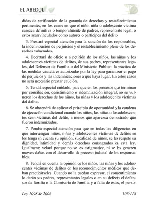 Ley 1098 de 2006 105/118 
didas de verificación de la garantía de derechos y restablecimiento pertinentes, en los casos en que el niño, niña o adolescente víctima carezca definitiva o temporalmente de padres, representante legal, o estos sean vinculados como autores o partícipes del delito. 
3. Prestará especial atención para la sanción de los responsables, la indemnización de perjuicios y el restablecimiento pleno de los de- rechos vulnerados. 
4. Decretará de oficio o a petición de los niños, las niñas y los adolescentes víctimas de delitos, de sus padres, representantes lega- les, del Defensor de Familia o del Ministerio Público, la práctica de las medidas cautelares autorizadas por la ley para garantizar el pago de perjuicios y las indemnizaciones a que haya lugar. En estos casos no será necesario prestar caución. 
5. Tendrá especial cuidado, para que en los procesos que terminan por conciliación, desistimiento o indemnización integral, no se vul- neren los derechos de los niños, las niñas y los adolescentes víctimas del delito. 
6. Se abstendrá de aplicar el principio de oportunidad y la condena de ejecución condicional cuando los niños, las niñas o los adolescen- tes sean víctimas del delito, a menos que aparezca demostrado que fueron indemnizados. 
7. Pondrá especial atención para que en todas las diligencias en que intervengan niños, niñas y adolescentes víctimas de delitos se les tenga en cuenta su opinión, su calidad de niños, se les respete su dignidad, intimidad y demás derechos consagrados en esta ley. Igualmente velará porque no se les estigmatice, ni se les generen nuevos daños con el desarrollo de proceso judicial de los responsa- bles. 
8. Tendrá en cuenta la opinión de los niños, las niñas y los adoles- centes víctimas de delitos en los reconocimientos médicos que de- ban practicárseles. Cuando no la puedan expresar, el consentimiento lo darán sus padres, representantes legales o en su defecto el defen- sor de familia o la Comisaría de Familia y a falta de estos, el perso-  