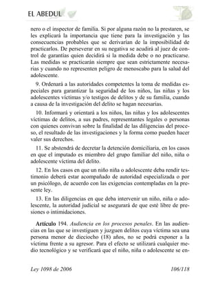 Ley 1098 de 2006 106/118 
nero o el inspector de familia. Si por alguna razón no la prestaren, se les explicará la importancia que tiene para la investigación y las consecuencias probables que se derivarían de la imposibilidad de practicarlos. De perseverar en su negativa se acudirá al juez de con- trol de garantías quien decidirá si la medida debe o no practicarse. Las medidas se practicarán siempre que sean estrictamente necesa- rias y cuando no representen peligro de menoscabo para la salud del adolescente. 
9. Ordenará a las autoridades competentes la toma de medidas es- peciales para garantizar la seguridad de los niños, las niñas y los adolescentes víctimas y/o testigos de delitos y de su familia, cuando a causa de la investigación del delito se hagan necesarias. 
10. Informará y orientará a los niños, las niñas y los adolescentes víctimas de delitos, a sus padres, representantes legales o personas con quienes convivan sobre la finalidad de las diligencias del proce- so, el resultado de las investigaciones y la forma como pueden hacer valer sus derechos. 
11. Se abstendrá de decretar la detención domiciliaria, en los casos en que el imputado es miembro del grupo familiar del niño, niña o adolescente víctima del delito. 
12. En los casos en que un niño niña o adolescente deba rendir tes- timonio deberá estar acompañado de autoridad especializada o por un psicólogo, de acuerdo con las exigencias contempladas en la pre- sente ley. 
13. En las diligencias en que deba intervenir un niño, niña o ado- lescente, la autoridad judicial se asegurará de que esté libre de pre- siones o intimidaciones. 194. Audiencia en los procesos penales. En las audien- cias en las que se investiguen y juzguen delitos cuya víctima sea una persona menor de dieciocho (18) años, no se podrá exponer a la víctima frente a su agresor. Para el efecto se utilizará cualquier me- dio tecnológico y se verificará que el niño, niña o adolescente se en-  