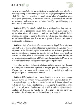 Ley 1098 de 2006 107/118 
cuentre acompañado de un profesional especializado que adecúe el interrogatorio y contrainterrogatorio a un lenguaje comprensible a su edad. Si el juez lo considera conveniente en ellas sólo podrán estar los sujetos procesales, la autoridad judicial, el defensor de familia, los organismos de control y el personal científico que deba apoyar al niño, niña o adolescente. 195. Facultades del defensor de familia en los procesos penales. En los procesos penales por delitos en los cuales sea vícti- ma un niño, niña o adolescente, el defensor de familia podrá solicitar información sobre el desarrollo de la investigación, para efectos de tomar las medidas de verificación de la garantía de derechos y resta- blecimiento pertinentes. 196. Funciones del representante legal de la víctima. Los padres o el representante legal de la persona niños, niñas y ado- lescentes, están facultados para intervenir en los procesos penales en que se investigue o juzgue un adulto por un delito en el cual sea víctima un niño, niña o adolescente como representante de este, en los términos establecidos en el Código de Procedimiento Penal y pa- ra iniciar el incidente de reparación integral de perjuicios. 
Los niños y niñas víctimas, tendrán derecho a ser asistidos durante el juicio y el incidente de reparación integral por un abogado (a) ca- lificado que represente sus intereses aún sin el aval de sus padres y designado por el Defensor del Pueblo. 197. Incidente de reparación integral en los procesos en que los niños, las niñas y los adolescentes son víctimas. En los pro- cesos penales en que se juzgue un adulto por un delito en el cual sea víctima un niño, niña o adolescente, el incidente de reparación inte- gral de perjuicios se iniciará de oficio si los padres, representantes legales o el defensor de Familia no lo hubieren solicitado dentro de los treinta días siguientes a la ejecutoria de la sentencia.  