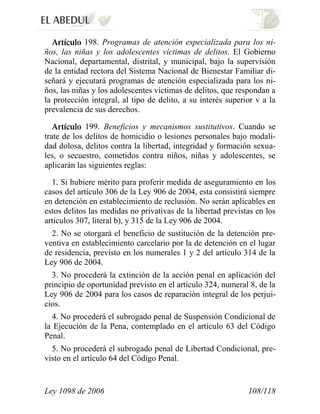 Ley 1098 de 2006 108/118 
198. Programas de atención especializada para los ni- ños, las niñas y los adolescentes víctimas de delitos. El Gobierno Nacional, departamental, distrital, y municipal, bajo la supervisión de la entidad rectora del Sistema Nacional de Bienestar Familiar di- señará y ejecutará programas de atención especializada para los ni- ños, las niñas y los adolescentes víctimas de delitos, que respondan a la protección integral, al tipo de delito, a su interés superior v a la prevalencia de sus derechos. 199. Beneficios y mecanismos sustitutivos. Cuando se trate de los delitos de homicidio o lesiones personales bajo modali- dad dolosa, delitos contra la libertad, integridad y formación sexua- les, o secuestro, cometidos contra niños, niñas y adolescentes, se aplicarán las siguientes reglas: 
1. Si hubiere mérito para proferir medida de aseguramiento en los casos del artículo 306 de la Ley 906 de 2004, esta consistirá siempre en detención en establecimiento de reclusión. No serán aplicables en estos delitos las medidas no privativas de la libertad previstas en los artículos 307, literal b), y 315 de la Ley 906 de 2004. 
2. No se otorgará el beneficio de sustitución de la detención pre- ventiva en establecimiento carcelario por la de detención en el lugar de residencia, previsto en los numerales 1 y 2 del artículo 314 de la Ley 906 de 2004. 
3. No procederá la extinción de la acción penal en aplicación del principio de oportunidad previsto en el artículo 324, numeral 8, de la Ley 906 de 2004 para los casos de reparación integral de los perjui- cios. 
4. No procederá el subrogado penal de Suspensión Condicional de la Ejecución de la Pena, contemplado en el artículo 63 del Código Penal. 
5. No procederá el subrogado penal de Libertad Condicional, pre- visto en el artículo 64 del Código Penal.  