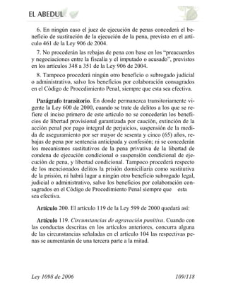 Ley 1098 de 2006 109/118 
6. En ningún caso el juez de ejecución de penas concederá el be- neficio de sustitución de la ejecución de la pena, previsto en el artí- culo 461 de la Ley 906 de 2004. 
7. No procederán las rebajas de pena con base en los “preacuerdos y negociaciones entre la fiscalía y el imputado o acusado”, previstos en los artículos 348 a 351 de la Ley 906 de 2004. 
8. Tampoco procederá ningún otro beneficio o subrogado judicial o administrativo, salvo los beneficios por colaboración consagrados en el Código de Procedimiento Penal, siempre que esta sea efectiva. . En donde permanezca transitoriamente vi- gente la Ley 600 de 2000, cuando se trate de delitos a los que se re- fiere el inciso primero de este artículo no se concederán los benefi- cios de libertad provisional garantizada por caución, extinción de la acción penal por pago integral de perjuicios, suspensión de la medi- da de aseguramiento por ser mayor de sesenta y cinco (65) años, re- bajas de pena por sentencia anticipada y confesión; ni se concederán los mecanismos sustitutivos de la pena privativa de la libertad de condena de ejecución condicional o suspensión condicional de eje- cución de pena, y libertad condicional. Tampoco procederá respecto de los mencionados delitos la prisión domiciliaria como sustitutiva de la prisión, ni habrá lugar a ningún otro beneficio subrogado legal, judicial o administrativo, salvo los beneficios por colaboración con- sagrados en el Código de Procedimiento Penal siempre que estasea efectiva. 200. El artículo 119 de la Ley 599 de 2000 quedará así: 119. Circunstancias de agravación punitiva. Cuando con las conductas descritas en los artículos anteriores, concurra alguna de las circunstancias señaladas en el artículo 104 las respectivas pe- nas se aumentarán de una tercera parte a la mitad.  