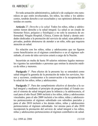 Ley 1098 de 2006 11/118 
En toda actuación administrativa, judicial o de cualquier otra natu- raleza en que estén involucrados, los niños, las niñas y los adoles- centes, tendrán derecho a ser escuchados y sus opiniones deberán ser tenidas en cuenta. 27. Derecho a la salud. Todos los niños, niñas y adoles- centes tienen derecho a la salud integral. La salud es un estado de bienestar físico, psíquico y fisiológico y no solo la ausencia de en- fermedad. Ningún Hospital, Clínica, Centro de Salud y demás enti- dades dedicadas a la prestación del servicio de salud, sean públicas o privadas, podrán abstenerse de atender a un niño, niña que requiera atención en salud. 
En relación con los niños, niñas y adolescentes que no figuren como beneficiarios en el régimen contributivo o en el régimen sub- sidiado, el costo de tales servicios estará a cargo de la Nación. 
Incurrirán en multa de hasta 50 salarios mínimos legales mensua- les vigentes las autoridades o personas que omitan la atención médi- ca de niños y menores. 1°. Para efectos de la presente ley se entenderá como salud integral la garantía de la prestación de todos los servicios, bie- nes y acciones, conducentes a la conservación o la recuperación de la salud de los niños, niñas y adolescentes. 2°. Para dar cumplimiento efectivo al derecho a la sa- lud integral y mediante el principio de progresividad, el Estado cre- ará el sistema de salud integral para la infancia y la adolescencia, el cual para el año fiscal 2008 incluirá a los niños, niñas y adolescentes vinculados, para el año 2009 incluirá a los niños, niñas y adolescen- tes pertenecientes al régimen subsidiado con subsidios parciales y para el año 2010 incluirá a los demás niños, niñas y adolescentes pertenecientes al régimen subsidiado. Así mismo para el año 2010 incorporará la prestación del servicio de salud integral a los niños, niñas y adolescentes pertenecientes al régimen contributivo de salud.  