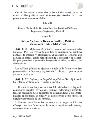 Ley 1098 de 2006 110/118 
Cuando las conductas señaladas en los artículos anteriores se co- metan en niños y niñas menores de catorce (14) años las respectivas penas se aumentaran en el doble. 
Libro III 
Sistema Nacional de Bienestar Familiar, Políticas Públicas e Inspección, Vigilancia y Control 
Capítulo I 201. Definición de políticas públicas de infancia y ado- lescencia. Para los efectos de esta ley, se entienden por políticas públicas de infancia y adolescencia, el conjunto de acciones que adelanta el Estado, con la participación de la sociedad y de la fami- lia, para garantizar la protección integral de los niños, las niñas y los adolescentes. 
Las políticas públicas se ejecutan a través de la formulación, im- plementación, evaluación y seguimiento de planes, programas, pro- yectos, y estrategias. 202. Objetivos de las políticas públicas. Son objetivos de las políticas públicas, entre otros los siguientes: 
1. Orientar la acción y los recursos del Estado hacia el logro de condiciones sociales, económicas, políticas, culturales y ambienta- les, que hagan posible el desarrollo de las capacidades y las oportu- nidades de los niños, las niñas y los adolescentes, como sujetos en ejercicio responsable de sus derechos. 
2. Mantener actualizados los sistemas y las estrategias de informa- ción que permitan fundamentar la toma de decisiones adecuadas y oportunas sobre la materia.  