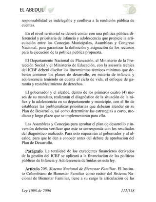 Ley 1098 de 2006 112/118 
responsabilidad es indelegable y conlleva a la rendición pública de cuentas. 
En el nivel territorial se deberá contar con una política pública di- ferencial y prioritaria de infancia y adolescencia que propicie la arti- culación entre los Concejos Municipales, Asambleas y Congreso Nacional, para garantizar la definición y asignación de los recursos para la ejecución de la política pública propuesta. 
El Departamento Nacional de Planeación, el Ministerio de la Pro- tección Social y el Ministerio de Educación, con la asesoría técnica del ICBF deberá diseñar los lineamientos técnicos mínimos que de- berán contener los planes de desarrollo, en materia de infancia y adolescencia teniendo en cuenta el ciclo de vida, el enfoque de ga- rantía y restablecimiento de derechos. 
El gobernador y el alcalde, dentro de los primeros cuatro (4) me- ses de su mandato, realizarán el diagnóstico de la situación de la ni- ñez y la adolescencia en su departamento y municipio, con el fin de establecer las problemáticas prioritarias que deberán atender en su Plan de Desarrollo, así como determinar las estrategias a corto, me- diano y largo plazo que se implementarán para ello. 
Las Asambleas y Concejos para aprobar el plan de desarrollo e in- versión deberán verificar que este se corresponda con los resultados del diagnóstico realizado. Para esto requerirán al gobernador y al al- calde, para que lo den a conocer antes del debate de aprobación del Plan de Desarrollo. . La totalidad de los excedentes financieros derivados de la gestión del ICBF se aplicará a la financiación de las políticas públicas de Infancia y Adolescencia definidas en esta ley. 205. Sistema Nacional de Bienestar Familiar. El Institu- to Colombiano de Bienestar Familiar como rector del Sistema Na- cional de Bienestar Familiar, tiene a su cargo la articulación de las  