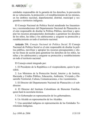 Ley 1098 de 2006 113/118 
entidades responsables de la garantía de los derechos, la prevención de su vulneración, la protección y el restablecimiento de los mismos, en los ámbitos nacional, departamental, distrital, municipal y res- guardos o territorios indígenas. 
El Consejo Nacional de Política Social atendiendo los lineamien- tos y recomendaciones del Departamento Nacional de Planeación es el ente responsable de diseñar la Política Pública, movilizar y apro- piar los recursos presupuestales destinados a garantizar los derechos de los niños, las niñas y los adolescentes y asegurar su protección y restablecimiento en todo el territorio nacional. 206. Consejo Nacional de Política Social. El Consejo Nacional de Política Social es el ente responsable de diseñar la polí- tica pública, movilizar y apropiar los recursos presupuestales y dic- tar las líneas de acción para garantizar los derechos de los niños, las niñas y los adolescentes y asegurar su protección y restablecimiento en todo el territorio nacional. 
El Consejo estará integrado por: 
1. El Presidente de la República o el vicepresidente, quien lo pre- sidirá. 
2. Los Ministros de la Protección Social, Interior y de Justicia, Hacienda y Crédito Público, Educación, Ambiente, Vivienda y De- sarrollo Territorial, Cultura, Comunicaciones, o los viceministros. 
3. El Director del Departamento Nacional de Planeación o el sub- director. 
4. El Director del Instituto Colombiano de Bienestar Familiar, quien hará la secretaría técnica. 
5. Un Gobernador en representación de los gobernadores. 
6. Un Alcalde en representación de los Alcaldes. 
7. Una autoridad indígena en representación de las Entidades Te- rritoriales Indígenas.  