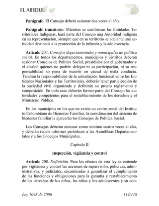 Ley 1098 de 2006 114/118 
. El Consejo deberá sesionar dos veces al año. . Mientras se conforman las Entidades Te- rritoriales Indígenas, hará parte del Consejo una Autoridad Indígena en su representación, siempre que en su territorio se adelante una ac- tividad destinada a la protección de la infancia y la adolescencia. 207. Consejos departamentales y municipales de política social. En todos los departamentos, municipios y distritos deberán sesionar Consejos de Política Social, presididos por el gobernador y el alcalde quienes no podrán delegar ni su participación, ni su res- ponsabilidad so pena de incurrir en causal de mala conducta. Tendrán la responsabilidad de la articulación funcional entre las En- tidades Nacionales y las Territoriales, deberán tener participación de la sociedad civil organizada y definirán su propio reglamento y composición. En todo caso deberán formar parte del Consejo las au- toridades competentes para el restablecimiento de los derechos y el Ministerio Público. 
En los municipios en los que no exista un centro zonal del Institu- to Colombiano de Bienestar Familiar, la coordinación del sistema de bienestar familiar la ejercerán los Consejos de Política Social. 
Los Consejos deberán sesionar como mínimo cuatro veces al año, y deberán rendir informes periódicos a las Asambleas Departamen- tales y a los Concejos Municipales. 
Capítulo II 208. Definición. Para los efectos de esta ley se entiende por vigilancia y control las acciones de supervisión, policivas, admi- nistrativas, y judiciales, encaminadas a garantizar el cumplimiento de las funciones y obligaciones para la garantía y restablecimiento de los derechos de los niños, las niñas y los adolescentes y su con-  