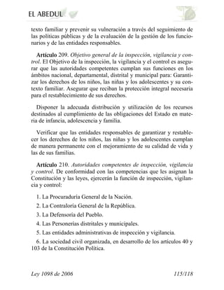 Ley 1098 de 2006 115/118 
texto familiar y prevenir su vulneración a través del seguimiento de las políticas públicas y de la evaluación de la gestión de los funcio- narios y de las entidades responsables. 209. Objetivo general de la inspección, vigilancia y con- trol. El Objetivo de la inspección, la vigilancia y el control es asegu- rar que las autoridades competentes cumplan sus funciones en los ámbitos nacional, departamental, distrital y municipal para: Garanti- zar los derechos de los niños, las niñas y los adolescentes y su con- texto familiar. Asegurar que reciban la protección integral necesaria para el restablecimiento de sus derechos. 
Disponer la adecuada distribución y utilización de los recursos destinados al cumplimiento de las obligaciones del Estado en mate- ria de infancia, adolescencia y familia. 
Verificar que las entidades responsables de garantizar y restable- cer los derechos de los niños, las niñas y los adolescentes cumplan de manera permanente con el mejoramiento de su calidad de vida y las de sus familias. 210. Autoridades competentes de inspección, vigilancia y control. De conformidad con las competencias que les asignan la Constitución y las leyes, ejercerán la función de inspección, vigilan- cia y control: 
1. La Procuraduría General de la Nación. 
2. La Contraloría General de la República. 
3. La Defensoría del Pueblo. 
4. Las Personerías distritales y municipales. 
5. Las entidades administrativas de inspección y vigilancia. 
6. La sociedad civil organizada, en desarrollo de los artículos 40 y 103 de la Constitución Política.  