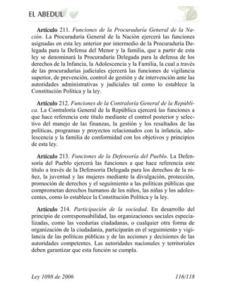 Ley 1098 de 2006 116/118 
211. Funciones de la Procuraduría General de la Na- ción. La Procuraduría General de la Nación ejercerá las funciones asignadas en esta ley anterior por intermedio de la Procuraduría De- legada para la Defensa del Menor y la familia, que a partir de esta ley se denominará la Procuraduría Delegada para la defensa de los derechos de la Infancia, la Adolescencia y la Familia, la cual a través de las procuradurías judiciales ejercerá las funciones de vigilancia superior, de prevención, control de gestión y de intervención ante las autoridades administrativas y judiciales tal como lo establece la Constitución Política y la ley. 212. Funciones de la Contraloría General de la Repúbli- ca. La Contraloría General de la República ejercerá las funciones a que hace referencia este título mediante el control posterior y selec- tivo del manejo de las finanzas, la gestión y los resultados de las políticas, programas y proyectos relacionados con la infancia, ado- lescencia y la familia de conformidad con los objetivos y principios de esta ley. 213. Funciones de la Defensoría del Pueblo. La Defen- soría del Pueblo ejercerá las funciones a que hace referencia este título a través de la Defensoría Delegada para los derechos de la ni- ñez, la juventud y las mujeres mediante la divulgación, protección, promoción de derechos y el seguimiento a las políticas públicas que comprometan derechos humanos de los niños, las niñas y los adoles- centes, como lo establece la Constitución Política y la ley. 214. Participación de la sociedad. En desarrollo del principio de corresponsabilidad, las organizaciones sociales especia- lizadas, como las veedurías ciudadanas, o cualquier otra forma de organización de la ciudadanía, participarán en el seguimiento y vigi- lancia de las políticas públicas y de las acciones y decisiones de las autoridades competentes. Las autoridades nacionales y territoriales deben garantizar que esta función se cumpla.  