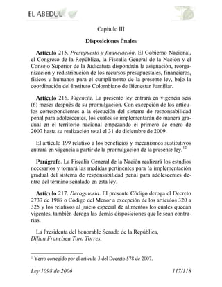 Ley 1098 de 2006 117/118 
Capítulo III 215. Presupuesto y financiación. El Gobierno Nacional, el Congreso de la República, la Fiscalía General de la Nación y el Consejo Superior de la Judicatura dispondrán la asignación, reorga- nización y redistribución de los recursos presupuestales, financieros, físicos y humanos para el cumplimento de la presente ley, bajo la coordinación del Instituto Colombiano de Bienestar Familiar. 216. Vigencia. La presente ley entrará en vigencia seis (6) meses después de su promulgación. Con excepción de los artícu- los correspondientes a la ejecución del sistema de responsabilidad penal para adolescentes, los cuales se implementarán de manera gra- dual en el territorio nacional empezando el primero de enero de 2007 hasta su realización total el 31 de diciembre de 2009. 
El artículo 199 relativo a los beneficios y mecanismos sustitutivos entrará en vigencia a partir de la promulgación de la presente ley.12. La Fiscalía General de la Nación realizará los estudios necesarios y tomará las medidas pertinentes para !a implementación gradual del sistema de responsabilidad penal para adolescentes de- ntro del término señalado en esta ley. 217. Derogatoria. El presente Código deroga el Decreto 2737 de 1989 o Código del Menor a excepción de los artículos 320 a 325 y los relativos al juicio especial de alimentos los cuales quedan vigentes, también deroga las demás disposiciones que le sean contra- rias. 
La Presidenta del honorable Senado de la República, Dilian Francisca Toro Torres. 
12 Yerro corregido por el artículo 3 del Decreto 578 de 2007.  