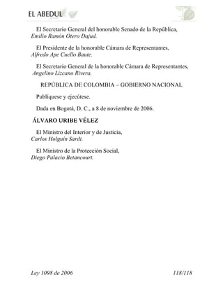Ley 1098 de 2006 118/118 
El Secretario General del honorable Senado de la República, Emilio Ramón Otero Dajud. 
El Presidente de la honorable Cámara de Representantes, Alfredo Ape Cuello Baute. 
El Secretario General de la honorable Cámara de Representantes, Angelino Lizcano Rivera. 
REPÚBLICA DE COLOMBIA – GOBIERNO NACIONAL 
Publíquese y ejecútese. 
Dada en Bogotá, D. C., a 8 de noviembre de 2006. 
El Ministro del Interior y de Justicia, Carlos Holguín Sardi. 
El Ministro de la Protección Social, Diego Palacio Betancourt. 
