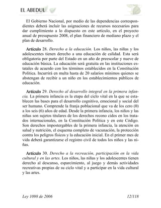 Ley 1098 de 2006 12/118 
El Gobierno Nacional, por medio de las dependencias correspon- dientes deberá incluir las asignaciones de recursos necesarios para dar cumplimiento a lo dispuesto en este artículo, en el proyecto anual de presupuesto 2008, el plan financiero de mediano plazo y el plan de desarrollo. 28. Derecho a la educación. Los niños, las niñas y los adolescentes tienen derecho a una educación de calidad. Esta será obligatoria por parte del Estado en un año de preescolar y nueve de educación básica. La educación será gratuita en las instituciones es- tatales de acuerdo con los términos establecidos en la Constitución Política. Incurrirá en multa hasta de 20 salarios mínimos quienes se abstengan de recibir a un niño en los establecimientos públicos de educación. 29. Derecho al desarrollo integral en la primera infan- cia. La primera infancia es la etapa del ciclo vital en la que se esta- blecen las bases para el desarrollo cognitivo, emocional y social del ser humano. Comprende la franja poblacional que va de los cero (0) a los seis (6) años de edad. Desde la primera infancia, los niños y las niñas son sujetos titulares de los derechos recono cidos en los trata- dos internacionales, en la Constitución Política y en este Código. Son derechos impostergables de la primera infancia, la atención en salud y nutrición, el esquema completo de vacunación, la protección contra los peligros físicos y la educación inicial. En el primer mes de vida deberá garantizarse el registro civil de todos los niños y las ni- ñas. 30. Derecho a la recreación, participación en la vida cultural y en las artes. Los niños, las niñas y los adolescentes tienen derecho al descanso, esparcimiento, al juego y demás actividades recreativas propias de su ciclo vital y a participar en la vida cultural y las artes.  