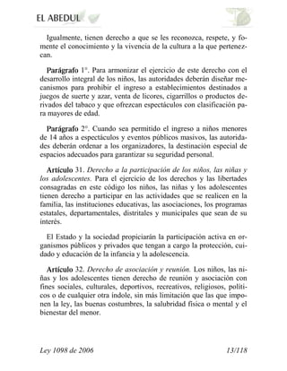 Ley 1098 de 2006 13/118 
Igualmente, tienen derecho a que se les reconozca, respete, y fo- mente el conocimiento y la vivencia de la cultura a la que pertenez- can. 1°. Para armonizar el ejercicio de este derecho con el desarrollo integral de los niños, las autoridades deberán diseñar me- canismos para prohibir el ingreso a establecimientos destinados a juegos de suerte y azar, venta de licores, cigarrillos o productos de- rivados del tabaco y que ofrezcan espectáculos con clasificación pa- ra mayores de edad. 2°. Cuando sea permitido el ingreso a niños menores de 14 años a espectáculos y eventos públicos masivos, las autorida- des deberán ordenar a los organizadores, la destinación especial de espacios adecuados para garantizar su seguridad personal. 31. Derecho a la participación de los niños, las niñas y los adolescentes. Para el ejercicio de los derechos y las libertades consagradas en este código los niños, las niñas y los adolescentes tienen derecho a participar en las actividades que se realicen en la familia, las instituciones educativas, las asociaciones, los programas estatales, departamentales, distritales y municipales que sean de su interés. 
El Estado y la sociedad propiciarán la participación activa en or- ganismos públicos y privados que tengan a cargo la protección, cui- dado y educación de la infancia y la adolescencia. 32. Derecho de asociación y reunión. Los niños, las ni- ñas y los adolescentes tienen derecho de reunión y asociación con fines sociales, culturales, deportivos, recreativos, religiosos, políti- cos o de cualquier otra índole, sin más limitación que las que impo- nen la ley, las buenas costumbres, la salubridad física o mental y el bienestar del menor.  
