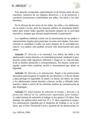 Ley 1098 de 2006 14/118 
Este derecho comprende especialmente el de formar parte de aso- ciaciones, inclusive de sus órganos directivos, y el de promover y constituir asociaciones conformadas por niños, las niñas y los ado- lescentes. 
En la eficacia de los actos de los niños, las niñas y los adolescen- tes se estará a la ley, pero los menores adultos se entenderán habili- tados para tomar todas aquellas decisiones propias de la actividad asociativa, siempre que afecten negativamente su patrimonio. 
Los impúberes deberán contar con la autorización de sus padres o representantes legales para participar en estas actividades. Esta auto- rización se extenderá a todos los actos propios de la actividad aso- ciativa. Los padres solo podrán revocar esta autorización por justa causa. 33. Derecho a la intimidad. Los niños, las niñas y los adolescentes tienen derecho a la intimidad personal, mediante la pro- tección contra toda injerencia arbitraria o ilegal en su vida privada, la de su familia, domicilio y correspondencia. Así mismo, serán pro- tegidos contra toda conducta, acción o circunstancia que afecte su dignidad. 34. Derecho a la información. Sujeto a las restricciones necesarias para asegurar el respeto de sus derechos y el de los demás y para proteger la seguridad, la salud y la moral, los niños, las niñas y los adolescentes tienen derecho a buscar, recibir y difundir infor- mación e ideas a través de los distintos medios de comunicación de que dispongan. 35. Edad mínima de admisión al trabajo y derecho a la protección laboral de los adolescentes autorizados para trabajar. La edad mínima de admisión al trabajo es los quince (15) años. Para trabajar, los adolescentes entre los 15 y 17 años requieren la respec- tiva autorización expedida por el Inspector de Trabajo o, en su de- fecto, por el Ente Territorial Local y gozarán de las protecciones la-  