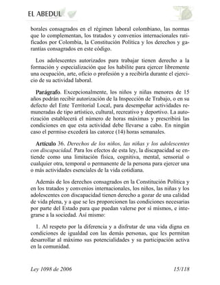 Ley 1098 de 2006 15/118 
borales consagrados en el régimen laboral colombiano, las normas que lo complementan, los tratados y convenios internacionales rati- ficados por Colombia, la Constitución Política y los derechos y ga- rantías consagrados en este código. 
Los adolescentes autorizados para trabajar tienen derecho a la formación y especialización que los habilite para ejercer libremente una ocupación, arte, oficio o profesión y a recibirla durante el ejerci- cio de su actividad laboral. . Excepcionalmente, los niños y niñas menores de 15 años podrán recibir autorización de la Inspección de Trabajo, o en su defecto del Ente Territorial Local, para desempeñar actividades re- muneradas de tipo artístico, cultural, recreativo y deportivo. La auto- rización establecerá el número de horas máximas y prescribirá las condiciones en que esta actividad debe llevarse a cabo. En ningún caso el permiso excederá las catorce (14) horas semanales. 36. Derechos de los niños, las niñas y los adolescentes con discapacidad. Para los efectos de esta ley, la discapacidad se en- tiende como una limitación física, cognitiva, mental, sensorial o cualquier otra, temporal o permanente de la persona para ejercer una o más actividades esenciales de la vida cotidiana. 
Además de los derechos consagrados en la Constitución Política y en los tratados y convenios internacionales, los niños, las niñas y los adolescentes con discapacidad tienen derecho a gozar de una calidad de vida plena, y a que se les proporcionen las condiciones necesarias por parte del Estado para que puedan valerse por sí mismos, e inte- grarse a la sociedad. Así mismo: 
1. Al respeto por la diferencia y a disfrutar de una vida digna en condiciones de igualdad con las demás personas, que les permitan desarrollar al máximo sus potencialidades y su participación activa en la comunidad.  