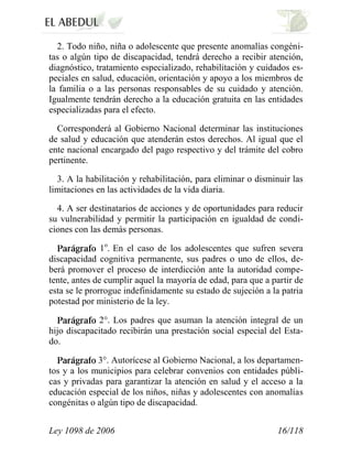 Ley 1098 de 2006 16/118 
2. Todo niño, niña o adolescente que presente anomalías congéni- tas o algún tipo de discapacidad, tendrá derecho a recibir atención, diagnóstico, tratamiento especializado, rehabilitación y cuidados es- peciales en salud, educación, orientación y apoyo a los miembros de la familia o a las personas responsables de su cuidado y atención. Igualmente tendrán derecho a la educación gratuita en las entidades especializadas para el efecto. 
Corresponderá al Gobierno Nacional determinar las instituciones de salud y educación que atenderán estos derechos. Al igual que el ente nacional encargado del pago respectivo y del trámite del cobro pertinente. 
3. A la habilitación y rehabilitación, para eliminar o disminuir las limitaciones en las actividades de la vida diaria. 
4. A ser destinatarios de acciones y de oportunidades para reducir su vulnerabilidad y permitir la participación en igualdad de condi- ciones con las demás personas. 1o. En el caso de los adolescentes que sufren severa discapacidad cognitiva permanente, sus padres o uno de ellos, de- berá promover el proceso de interdicción ante la autoridad compe- tente, antes de cumplir aquel la mayoría de edad, para que a partir de esta se le prorrogue indefinidamente su estado de sujeción a la patria potestad por ministerio de la ley. 2°. Los padres que asuman la atención integral de un hijo discapacitado recibirán una prestación social especial del Esta- do. 3°. Autorícese al Gobierno Nacional, a los departamen- tos y a los municipios para celebrar convenios con entidades públi- cas y privadas para garantizar la atención en salud y el acceso a la educación especial de los niños, niñas y adolescentes con anomalías congénitas o algún tipo de discapacidad.  