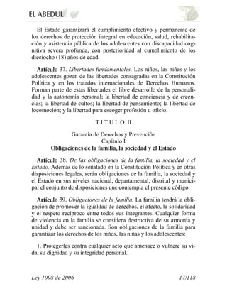 Ley 1098 de 2006 17/118 
El Estado garantizará el cumplimiento efectivo y permanente de los derechos de protección integral en educación, salud, rehabilita- ción y asistencia pública de los adolescentes con discapacidad cog- nitiva severa profunda, con posterioridad al cumplimiento de los dieciocho (18) años de edad. 37. Libertades fundamentales. Los niños, las niñas y los adolescentes gozan de las libertades consagradas en la Constitución Política y en los tratados internacionales de Derechos Humanos. Forman parte de estas libertades el libre desarrollo de la personali- dad y la autonomía personal; la libertad de conciencia y de creen- cias; la libertad de cultos; la libertad de pensamiento; la libertad de locomoción; y la libertad para escoger profesión u oficio. 
T I T U L O II 
Garantía de Derechos y Prevención Capítulo I 38. De las obligaciones de la familia, la sociedad y el Estado. Además de lo señalado en la Constitución Política y en otras disposiciones legales, serán obligaciones de la familia, la sociedad y el Estado en sus niveles nacional, departamental, distrital y munici- pal el conjunto de disposiciones que contempla el presente código. 39. Obligaciones de la familia. La familia tendrá la obli- gación de promover la igualdad de derechos, el afecto, la solidaridad y el respeto recíproco entre todos sus integrantes. Cualquier forma de violencia en la familia se considera destructiva de su armonía y unidad y debe ser sancionada. Son obligaciones de la familia para garantizar los derechos de los niños, las niñas y los adolescentes: 
1. Protegerles contra cualquier acto que amenace o vulnere su vi- da, su dignidad y su integridad personal.  