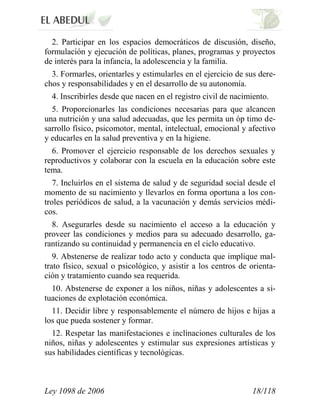 Ley 1098 de 2006 18/118 
2. Participar en los espacios democráticos de discusión, diseño, formulación y ejecución de políticas, planes, programas y proyectos de interés para la infancia, la adolescencia y la familia. 
3. Formarles, orientarles y estimularles en el ejercicio de sus dere- chos y responsabilidades y en el desarrollo de su autonomía. 
4. Inscribirles desde que nacen en el registro civil de nacimiento. 
5. Proporcionarles las condiciones necesarias para que alcancen una nutrición y una salud adecuadas, que les permita un óp timo de- sarrollo físico, psicomotor, mental, intelectual, emocional y afectivo y educarles en la salud preventiva y en la higiene. 
6. Promover el ejercicio responsable de los derechos sexuales y reproductivos y colaborar con la escuela en la educación sobre este tema. 
7. Incluirlos en el sistema de salud y de seguridad social desde el momento de su nacimiento y llevarlos en forma oportuna a los con- troles periódicos de salud, a la vacunación y demás servicios médi- cos. 
8. Asegurarles desde su nacimiento el acceso a la educación y proveer las condiciones y medios para su adecuado desarrollo, ga- rantizando su continuidad y permanencia en el ciclo educativo. 
9. Abstenerse de realizar todo acto y conducta que implique mal- trato físico, sexual o psicológico, y asistir a los centros de orienta- ción y tratamiento cuando sea requerida. 
10. Abstenerse de exponer a los niños, niñas y adolescentes a si- tuaciones de explotación económica. 
11. Decidir libre y responsablemente el número de hijos e hijas a los que pueda sostener y formar. 
12. Respetar las manifestaciones e inclinaciones culturales de los niños, niñas y adolescentes y estimular sus expresiones artísticas y sus habilidades científicas y tecnológicas.  